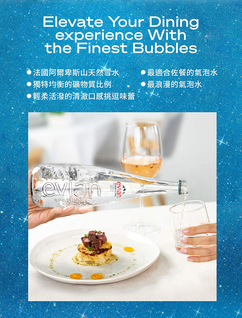 Elevate Your Diningexperience Withthe Finest Bubbles法國阿爾卑斯山天然雪水 獨特均衡的礦物質比例輕柔活潑的清澈口感挑逗味蕾最適合佐餐的氣泡水 最浪漫的氣泡水evianSPARKLINGevian