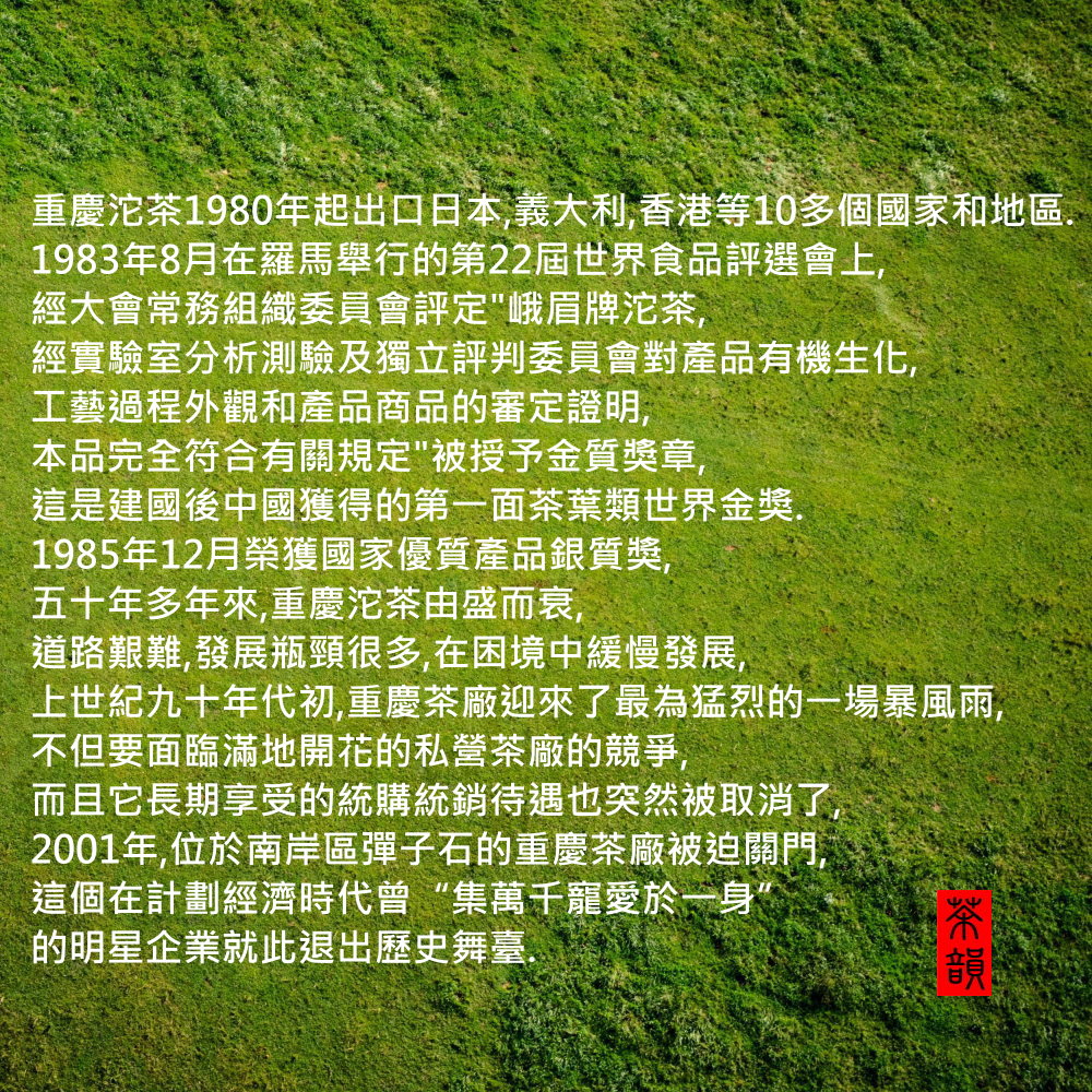 重慶沱茶1980年起出口日本,義大利,香港等10多個國家和地區.1983年8月在羅馬舉行的第22屆世界食品評選會上,經大會常務組織委員會評定峨眉牌沱茶,經實驗室分析測驗及獨立評判委員會對產品有機生化,工藝過程外觀和產品商品的審定證明,本品完全符合有關規定被授予金質獎章,這是建國後中國獲得的第一面茶葉類世界金獎.1985年12月榮獲國家優質產品銀質獎,五十年多年來,重慶沱茶由盛而衰,道路艱難,發展瓶頸很多,在困境中緩慢發展,上世紀九十年代初,重慶茶廠迎來了最為猛烈的一場暴風雨,不但要面臨滿地開花的私營茶廠的競爭,而且它長期享受的統購統銷待遇也突然被取消了,2001年,位於南岸區彈子石的重慶茶廠被迫關門,這個在計劃經濟時代曾“集萬千寵愛於一身”的明星企業就此退出歷史舞臺.