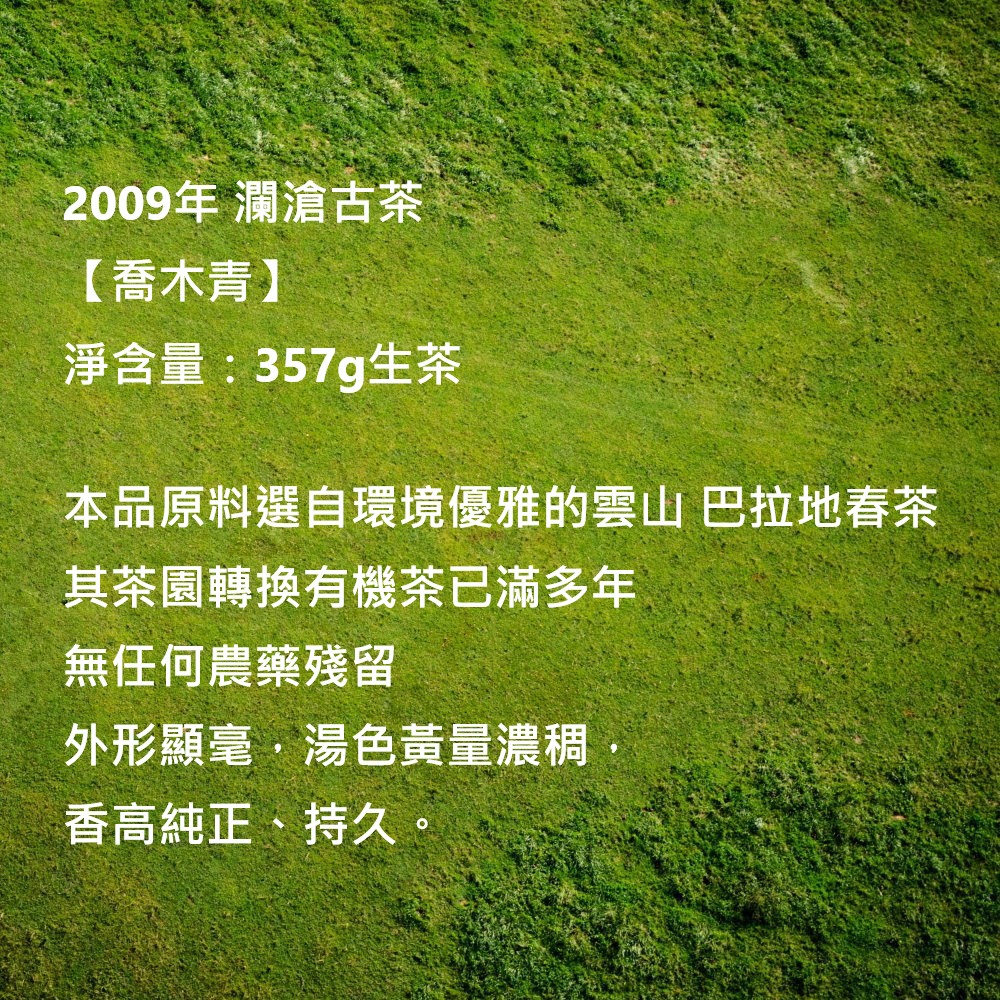 2009年 瀾滄古茶【喬木青】淨含量:357g生茶本品原料選自環境優雅的雲山 巴拉地春茶其茶園轉換有機茶已滿多年無任何農藥殘留外形顯毫湯色黃量濃稠香高純正、持久。