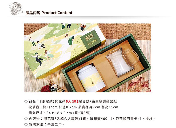 產品內容 Product Content 品名【限定款】開花茶6入()綜合款+茶具精美禮盒組玻璃:杯7cm 杯底8.7cm 最杯身7cm 杯高11cm禮盒尺寸:34x18x9cm (長*寬*高)內容物:開花茶6入綜合大x1罐、玻璃壺400ml、泡茶說明書卡x1、提袋。賞味期限:茶葉二年。