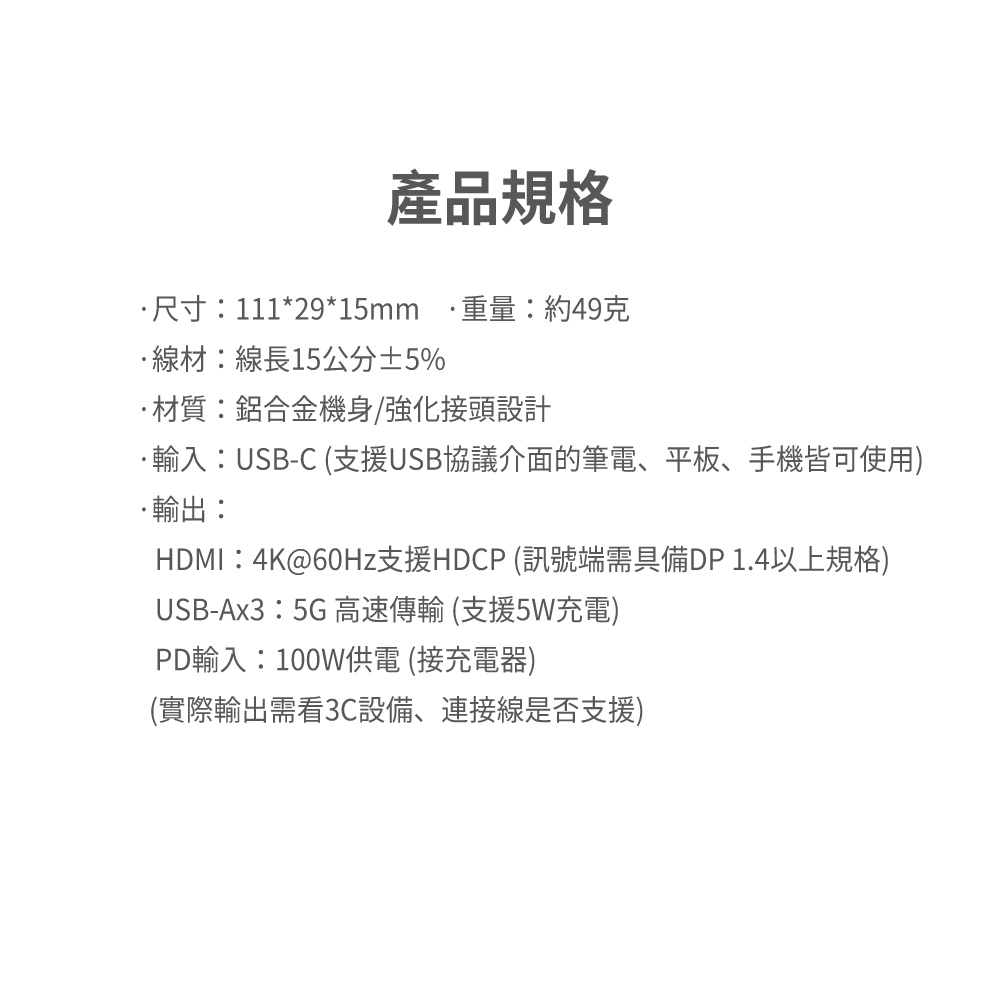 產品規格尺寸:111*29*15mm重量:約49克線材:線長15公分±5%材質:鋁合金機身/強化接頭設計輸入:USB-C (支援USB協議介面的筆電、平板、手機皆可使用)輸出:HDMI:4K@60Hz支援HDCP (訊號端需具備DP 1.4以上規格)USB-Ax3:5G 高速傳輸 (支援5W充電)PD輸入:100W供電 (接充電器)(實際輸出需看3C設備、連接線是否支援)