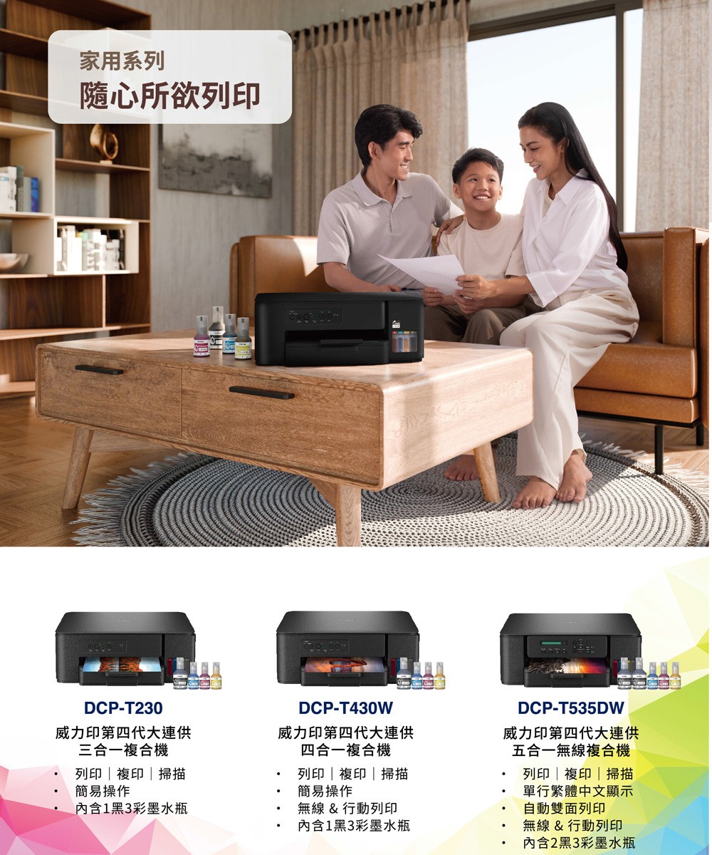 家用系列隨心所欲列印DCP-T230威力印第四代大連供三合一複合機DCP-T430W威力印第四代大連供四合一複合機DCP-T535DW威力印第四代大連供五合一無線複合機列印 | 掃描簡易操作列印|複印|掃描簡易操作內含1黑3彩墨水瓶無線&行動列印列印|複印|掃描單行繁體中文顯示自動雙面列印內含1黑3彩墨水瓶無線&行動列印內含2黑3彩墨水瓶