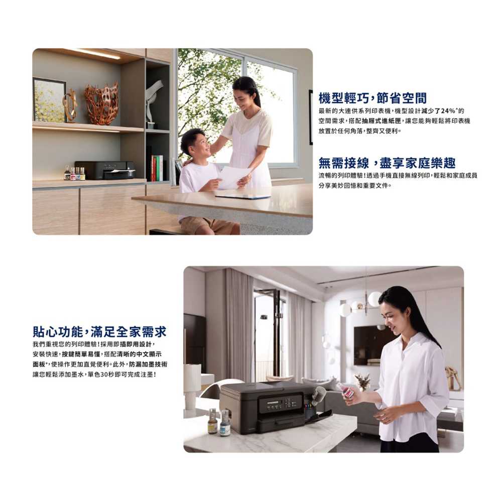 貼心功能滿足全家需求我們重視您的列印體驗!採用即插即用設計,安裝快速,按鍵簡單易懂,搭配清晰的中文顯示面板,使操作更加直覺便利。此外,防漏加墨技術讓您輕鬆添加墨水,單色30秒即可完成注墨!機型輕巧,節省空間最新的大連供系列印表機,機型設計減少了24%的空間需求,搭配抽屜式進紙匣,讓您能夠輕鬆將印表機放置於任何角落,整齊又便利。無需接線,盡享家庭樂趣流暢的列印體驗!透過手機直接無線列印,輕鬆和家庭成員分享美妙回憶和重要文件。