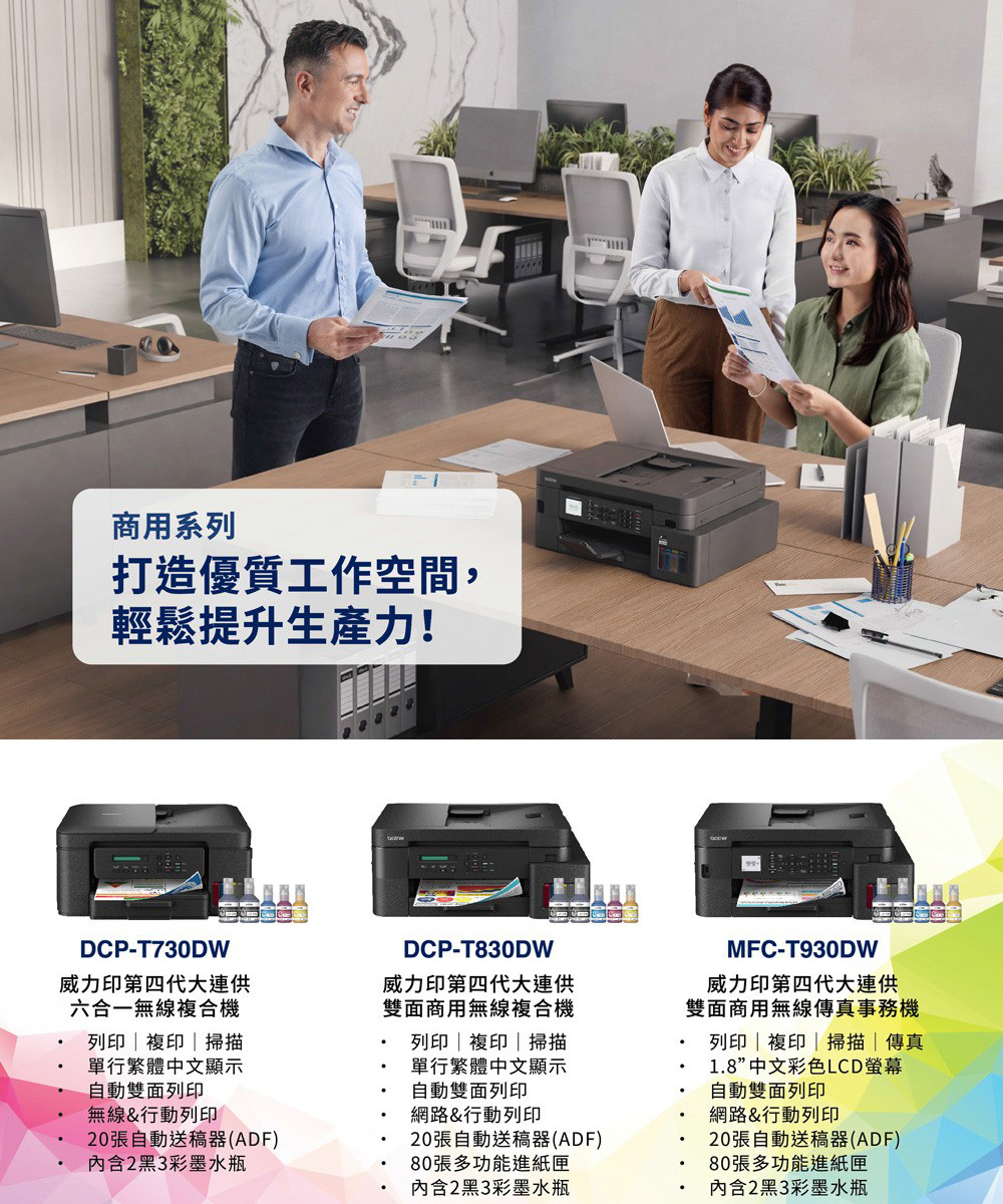 商用系列打造優質工作空間,輕鬆提升生產力!DCP-T730DW威力印第四代大連供六合一無線複合機列印 | 複印|掃描單行繁體中文顯示自動雙面列印無線&行動列印20張自動送稿器(ADF)內含2黑3彩墨水瓶DCP-T830DW威力印第四代大連供雙面商用無線複合機列印|複印|掃描單行繁體中文顯示自動雙面列印網路&行動列印20張自動送稿器(ADF)80張多功能進紙匣內含2黑3彩墨水瓶MFC-T930DW威力印第四代大連供雙面商用無線傳真事務機列印|複印|掃描|傳真1.8”中文彩色LCD螢幕自動雙面列印網路&行動列印20張自動送稿器(ADF)80張多功能進紙匣內含2黑3彩墨水瓶
