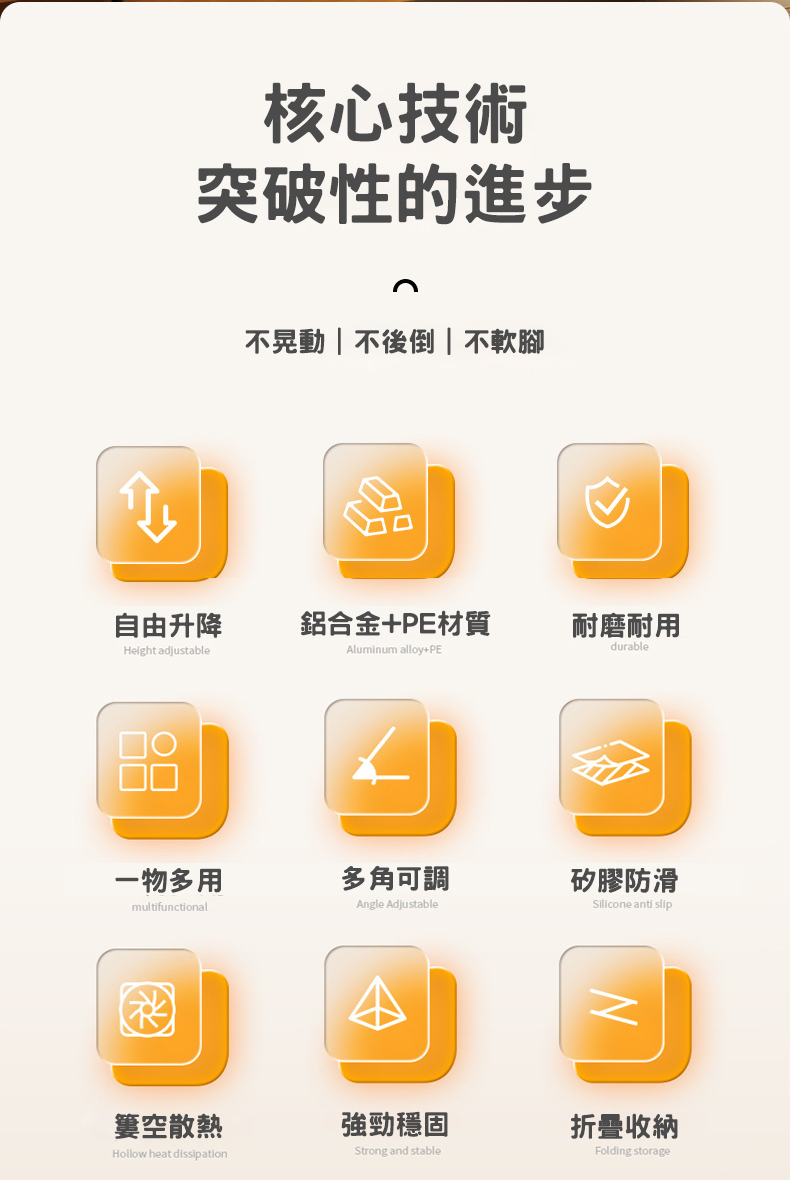 核心技術突破性的進步不晃動  不後倒|不軟腳自由升降鋁合金+PE材質耐磨耐用Height adjustableAluminum alloy+PEdurable□○□Silicone anti slip一物多用多角可調矽膠防滑multifunctionalAngle AdjustableNFolding storage簍空散熱強勁穩固折疊收納Hollow heat dissipationStrong and stable