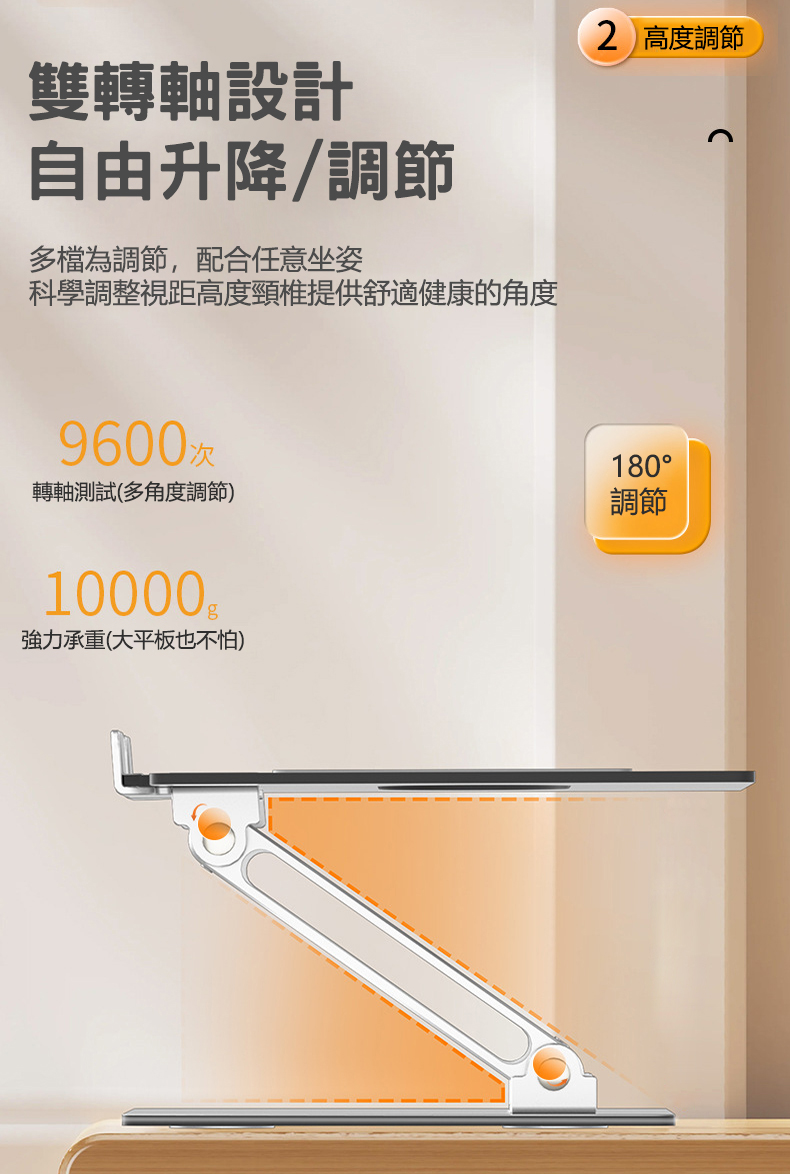 雙轉軸設計自由升降/調節多檔為調節,配合任意坐姿科學調整視距高度頸椎提供舒適健康的角度2 高度調節9600次轉軸測試(多角度調節)180調節10000強力承重(大平板也不怕)