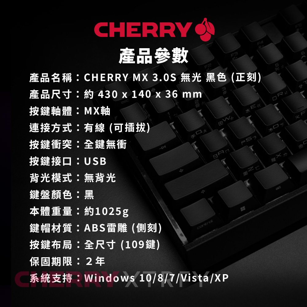 CHERRY產品參數產品名稱:CHERRY MX 3.0S 無光 黑色(正刻)產品尺寸:約430x140 x 36 mmF4按鍵軸體:MX軸連接方式:有線 (可插拔)按鍵衝突:全鍵無衝按鍵接口:USB背光模式:無背光鍵盤顏色:黑本體重量:約1025g鍵帽材質:ABS雷雕 (側刻)按鍵布局:全尺寸(109鍵)保固期限:2年火難系統支持:Windows 10/8/7/Vista/XP