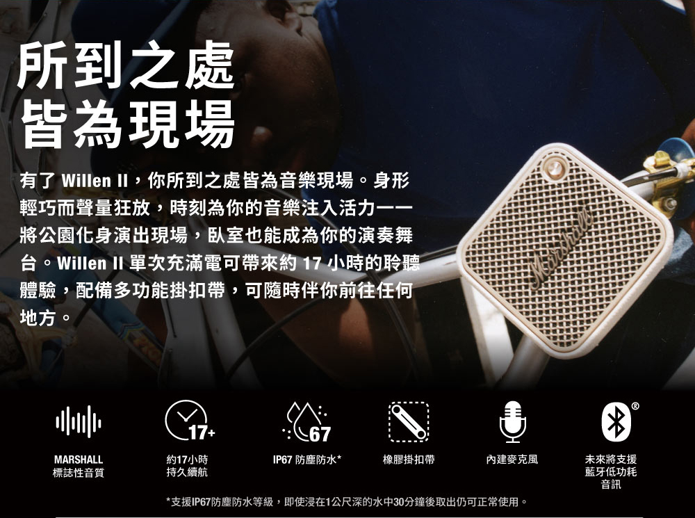 所到之處皆為現場有了 Willen II,你所到之處皆為音樂現場。身形輕巧而聲量狂放,時刻為你的音樂注入活力將公園化身演出現場,臥室也能成為你的演奏舞。Willen II 單次充滿電可帶來約17小時的聆聽體驗,配備多功能掛扣帶,可隨時伴你前往任何地方。67MARSHALL約17小時IP67 防塵防水*橡膠掛扣帶麥克風標誌性音質持久續航*支援IP67防塵防水等級,即使浸在1公尺深的水中30分鐘後取出仍可正常使用。未來將支援藍牙低功耗音訊