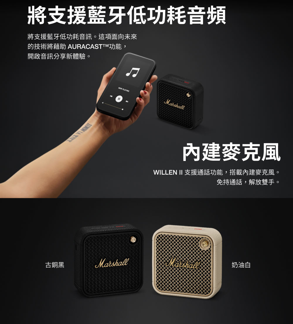 將支援藍牙低功耗音頻將支援藍牙低功耗音訊。這項面向未來的技術將藉助 AURACASTM功能,開啟音訊分享新體驗。  PLAYINGMarshall麥克風WILLEN  支援通話功能,搭載內建麥克風。免持通話,解放雙手。古銅黑MarshallMarshall奶油白