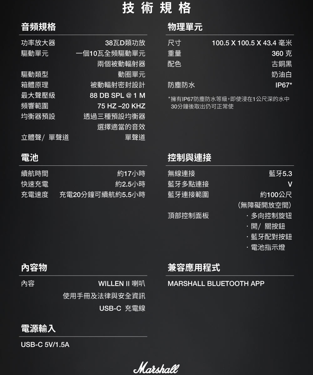 音頻規格功率放大器驅動單元技術規格物理單元38瓦D類功放尺寸100.5 X 100.5 X43.4 毫米驅動類型一個10瓦全頻驅動單元兩個被動輻射器動圈單元重量360克配色箱體原理最大聲壓級頻響範圍均衡器預設被動輻射密封設計88 DB SPL @1M75 HZ  KHZ透過三種預設均衡器選擇適當的音效防塵防水古銅黑奶油白IP67**擁有IP67防塵防水等級,即使浸在1公尺深的水中30分鐘後取出仍可正常使立體聲/單聲道單聲道電池控制與連接續航時間約17小時無線連接藍牙5.3快速充電約2.5小時藍牙多點連接充電速度 充電20分鐘可續航約5.5小時藍牙連接範圍約100公尺頂部控制面板(無障礙開放空間)多向控制旋钮開/關按鈕藍牙配對按鈕電池指示燈內容物兼容應用程式內容WILLEN II 喇叭MARSHALL BLUETOOTH APP使用手冊及法律與安全資訊USB-C 充電線電源輸入USB-C 5V/1.5AMarshall