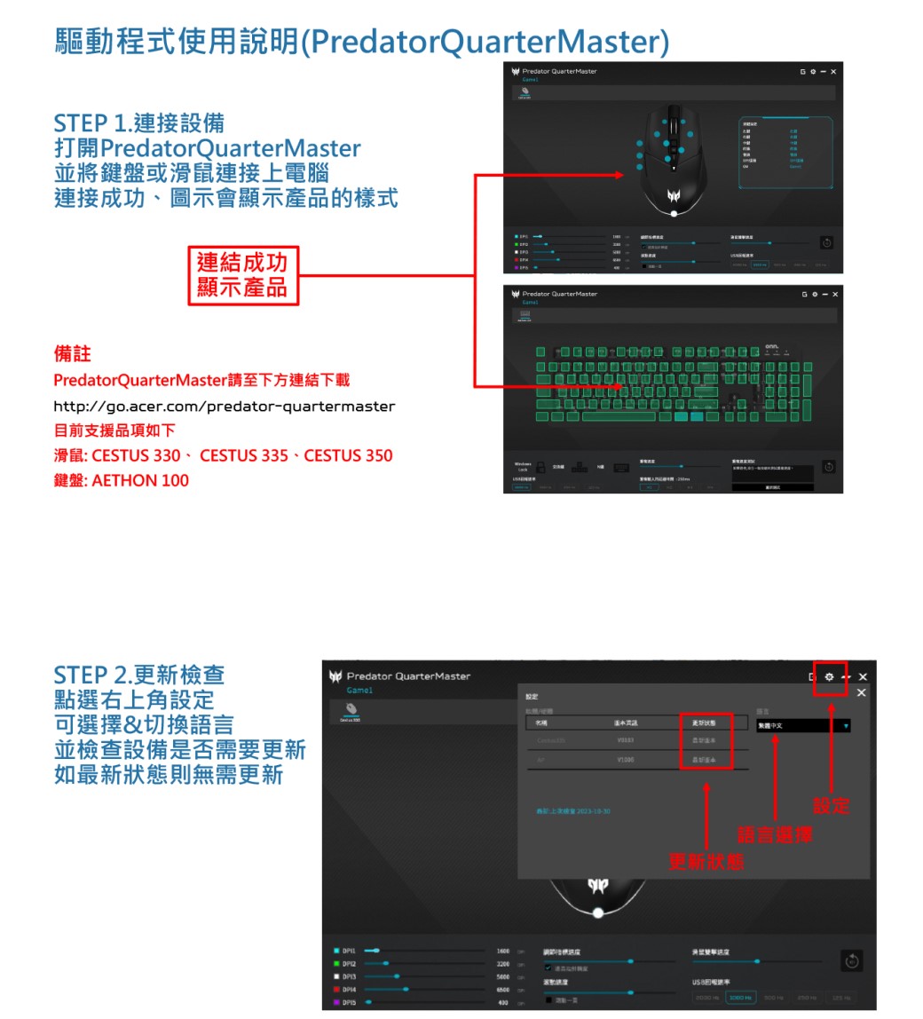驅動程式使用說明(PredatorQuarterMaster)Predator QuarterMasterSTEP 1.連接設備打開 PredatorQuarterMaster並將鍵盤或滑鼠連接上電腦連接成功、圖示會顯示產品的樣式連結成功顯示產品備註PredatorQuarterMaster請至下方連結下載http://go.acer.com/predatorquartermaster目前支援品項如下滑鼠: CESTUS 330、CESTUS 335、CESTUS 350鍵盤: AETHON 1STEP 2.更新檢查點選右上角可選擇&切換語言並檢查設備是否需要更新如最新狀態則無需更新-Predator QuarterMasterPredator QuarterMasterGamel設定中文更新狀態語言選擇設定160000