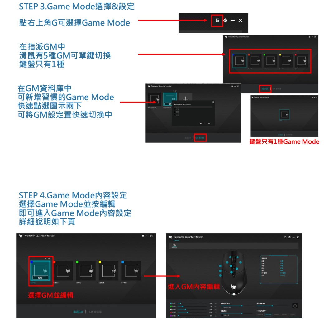 STEP 3.ame Mode選擇&設定點右上角G可選擇 ModeG在指派中滑鼠有5種可單鍵切換鍵盤只有1種在GM資料中可新增習慣的Game Mode快速點選圖示兩下可將GM設定置快速切換中STEP 4.Game Mode內容設定選擇Game Mode並按編輯即可進入Game Mode內容設定詳細說明如下頁 選擇GM並編輯Predator Predator QuarterMasterGM 鍵盤只有1種Game ModePredator QuarterMasterGame進入GM內容編輯指GM GM資料庫