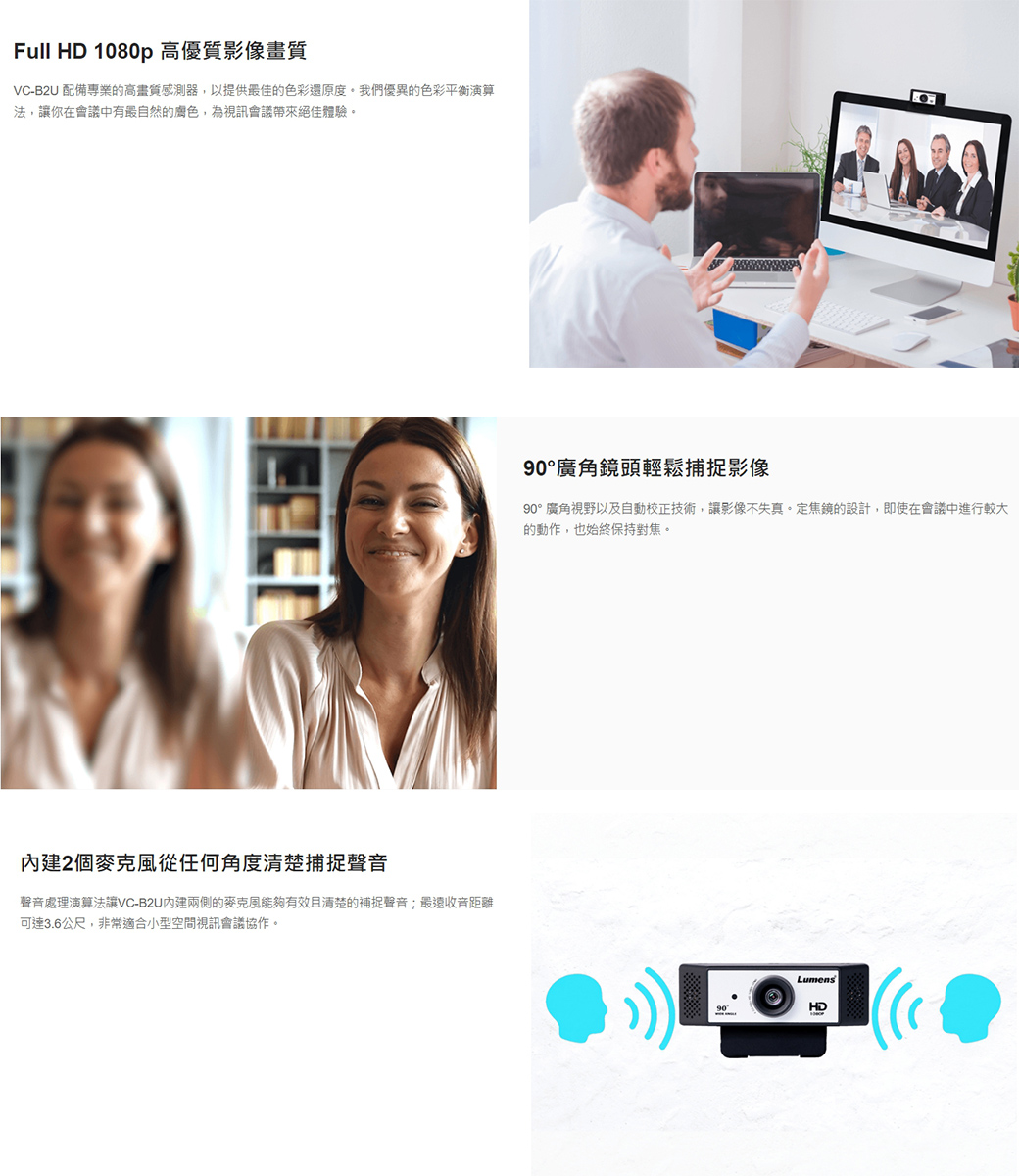 Full HD 1080p高優質影像畫質VC-B2U 配備專業的高畫質感測器,以提供最佳的色彩還原度。我們優異的色彩平衡演算法,讓你在會議中有最自然的,為視訊會議帶來絕佳體驗。2個麥克風從任何角度清楚捕捉聲音聲音處理演算法讓VC-B2U內建兩側的麥克風能夠有效且清楚的補捉聲音;最遠收音距離可達3.6公尺,非常適合小型空間視訊會議協作。廣角鏡頭輕鬆捕捉影像90°廣角視野以及自動校正技術,讓影像不失真。定焦鏡的設計,即使在會議中進行較大的動作,也始終保持對焦。Lumens90°HD