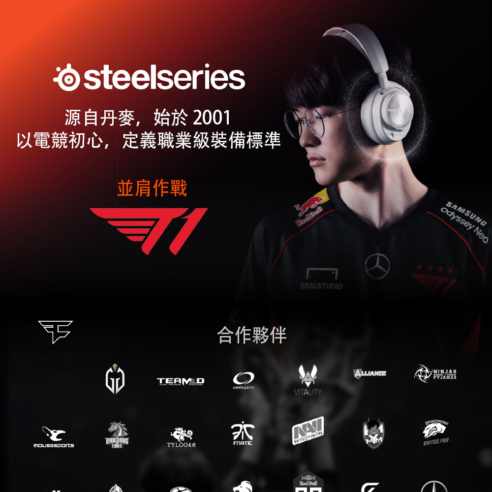 steelseries源自丹麥,始於2001以電競初心,定義職業級裝備標準並肩作戰UNICORNSTYLOO合作夥伴Red GOALSTUDIOSAMSUNGodyssey NeoALLIANCNINJASPYJAMASCOMPLEXITYVITALITY Red VIRTUS.PROE