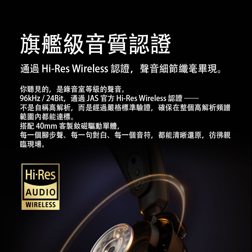 旗艦級音質認證通過 Hi-Res Wireless 認證聲音細節纖毫畢現。你聽見的,是錄音室等級的聲音。96kHz/24Bit,通過JAS官方 Hi-Res Wireless 認證不是自稱高解析,而是經過嚴格標準驗證,確保在整個高解析頻譜範圍內都能達標。搭配 40mm 客製磁驅動單體,每一個腳步聲、每一句對白、每一個音符,都能清晰還原,彷彿親臨現場。Hi-ResAUDIOWIRELESS