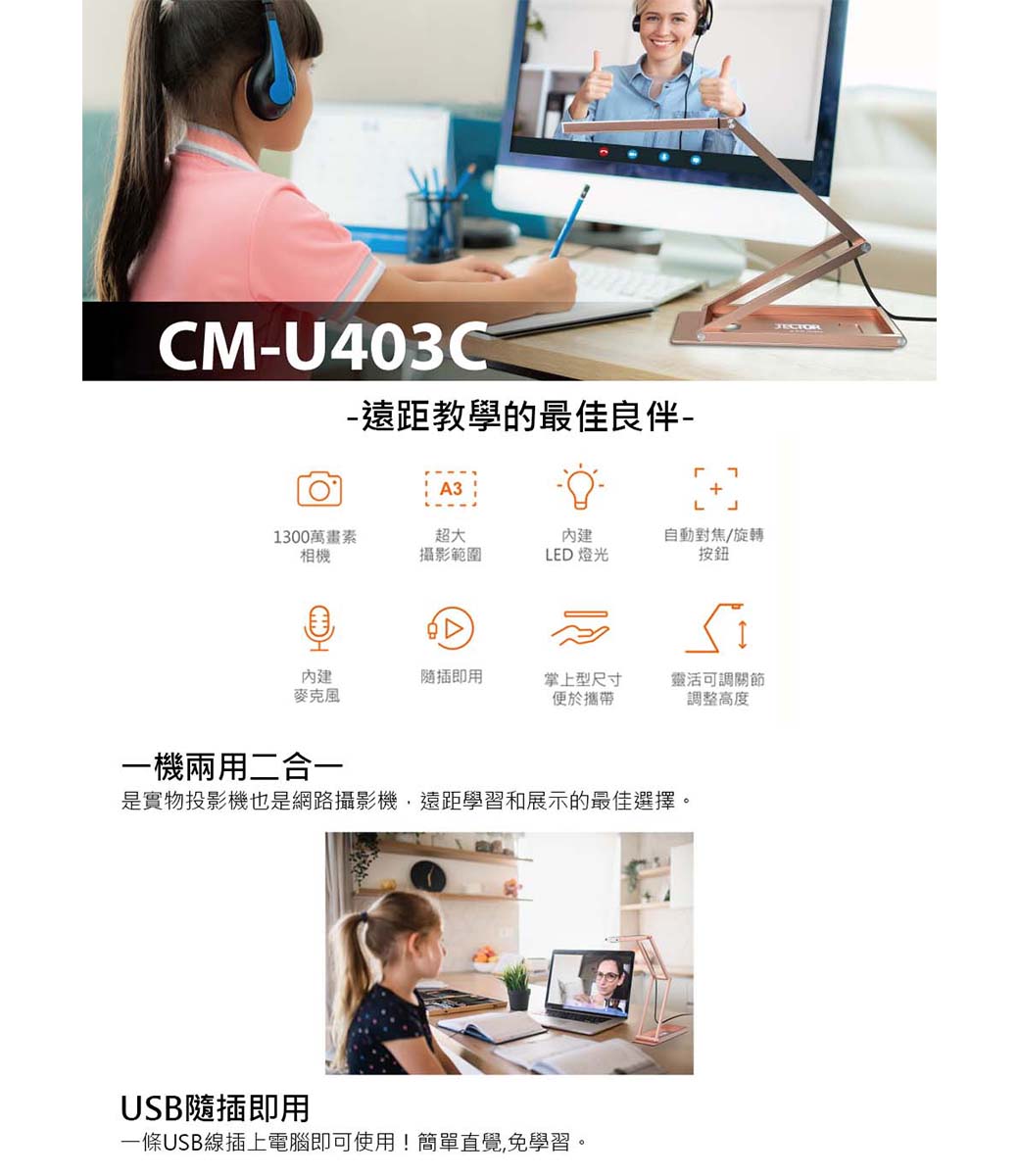 CMU403C-遠距教學的最佳良伴-A31300萬畫素超大內建自動對焦/旋轉相機攝影範圍LED 燈光˙按鈕內建隨插即用掌上型尺寸便於攜帶靈活可調關節調整高度一機兩用二合一是實物投影機也是網路攝影機遠距學習和展示的最佳選擇。USB隨插即用一條USB線插上電腦即可使用!簡單直覺,免學習。