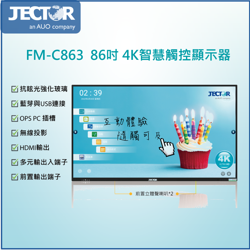 FM-C86386吋K智慧觸控顯示器 抗眩光強化玻璃02:392022年4月30日 星期四藍芽與USB連接 OPS PC 插槽無線投影輸出 多元輸出入端子 前置輸出端子JECTORan AUO company互動體驗觸可及4KJECTOR前置立體聲喇叭*2ULTRA HD