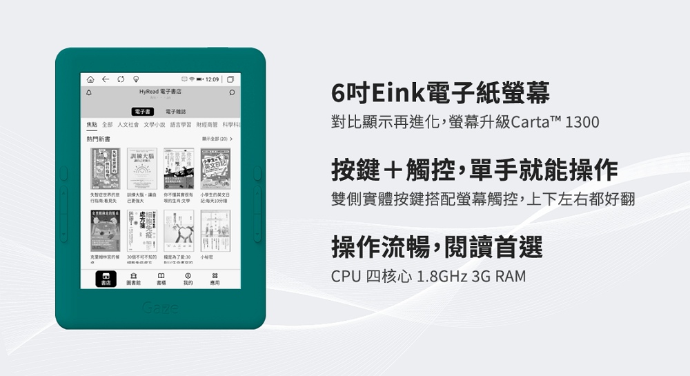 HyRead 電子店 電子書 電子雜誌焦點 人文社會 小說 語言學習 財經商管學科熱門新書訓練全部 智症失訓練大腦你其實很有文學小學生的:10分鐘的 30小書我的應用6吋Eink電子紙對比顯示再進化,螢幕升級Cartat 1300按鍵+觸控,單手就能操作雙側實體按鍵搭配螢幕觸控,上下左右都好翻操作流暢,閱讀首選CPU 四核心1.8GHz 3G RAMGaze
