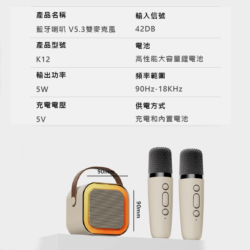 產品名稱輸入信號藍牙喇叭 V5.3雙麥克風42DB產品型號電池K12高性能大容量鋰電池輸出功率頻率範圍5W90Hz-18KHz充電電壓供電方式5V充電和內置電池90mm90mm