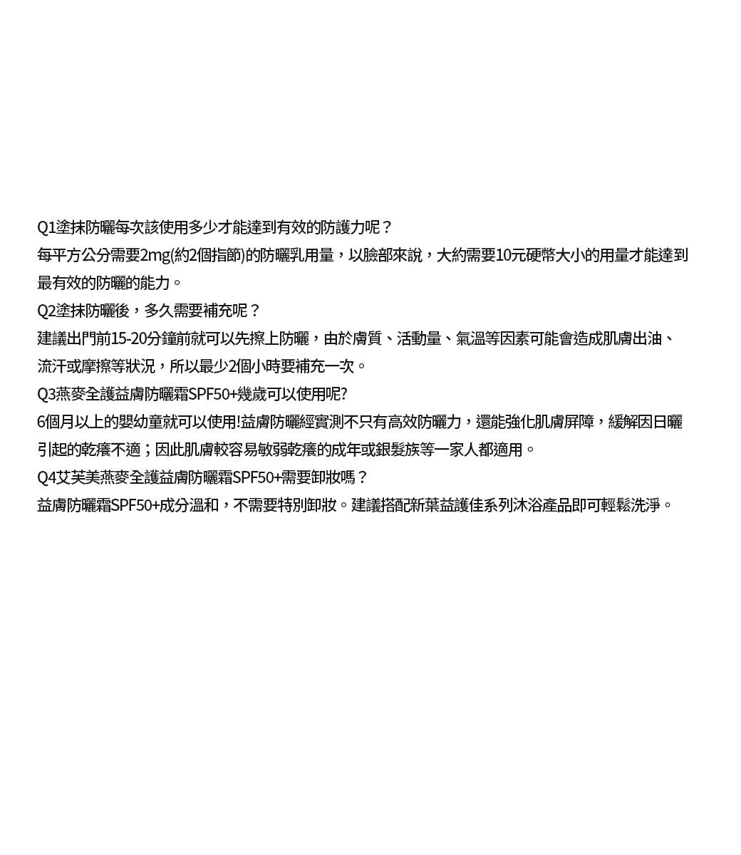 Q1塗抹防曬每次該使用多少才能達到有效的防護力呢?每平方公分需要2mg(約2個指節)的防曬乳用量,以臉部來說,大約需要10元硬幣大小的用量才能達到最有效的防曬的能力。Q2塗抹防曬後,多久需要補充呢?建議出門前15-20分鐘前就可以先擦上防曬,由於膚質、活動量、氣溫等因素可能會造成肌膚出油、流汗或摩擦等狀況,所以最少2個小時要補充一次。Q3燕麥全護益膚防曬霜SPF50+幾歲可以使用呢?6個月以上的嬰幼童就可以使用!益膚防曬經實測不只有高效防曬力,還能強化肌膚屏障,緩解因日曬引起的乾癢不適;因此肌膚較容易敏弱乾癢的成年或銀髮族等一家人都適用。Q4艾芙美燕麥全護益膚防曬霜SPF50+需要卸妝嗎?益膚防曬霜SPF50+成分溫和,不需要特別卸妝。建議搭配新葉益護佳系列沐浴產品即可輕鬆洗淨。