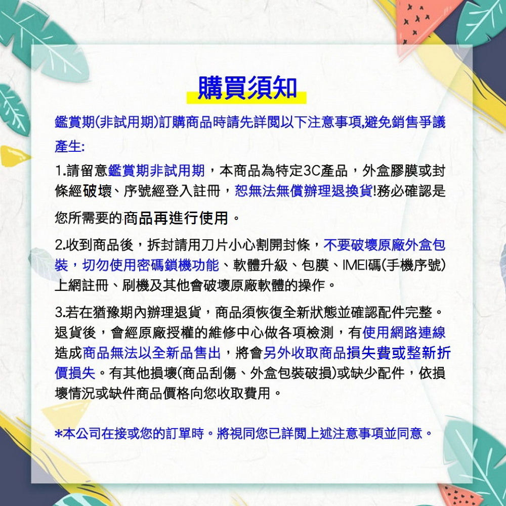 購買須知鑑賞期(非試用期)訂購商品時請先詳閱以下注意事項,避免銷售爭議產生:1.請留意鑑賞期非試用期,本商品為特定3C產品,外盒膠膜或封條經破壞、序號經登入註冊,無法無償辦理退換貨!務必確認是您所需要的商品再進行使用。2.收到商品後,拆封請用刀片小心割開封條,不要破壞原廠外盒包裝,切勿使用密碼鎖機功能、軟體升級、包膜、IMEI碼(手機序號)上網註冊、刷機及其他會破壞原廠軟體的操作。3.若在猶豫期內辦理退貨,商品須恢復全新狀態並確認配件完整。退貨後,會經原廠授權的維修中心做各項檢測,有使用網路連線造成商品無法以全新品售出,將會另外收取商品損失費或整新折價損失。有其他損壞(商品刮傷、外盒包裝破損)或缺少配件,依損壞情況或缺件商品價格向您收取費用。*本公司在接或您的訂單時。將視同您已詳閱上述注意事項並同意。