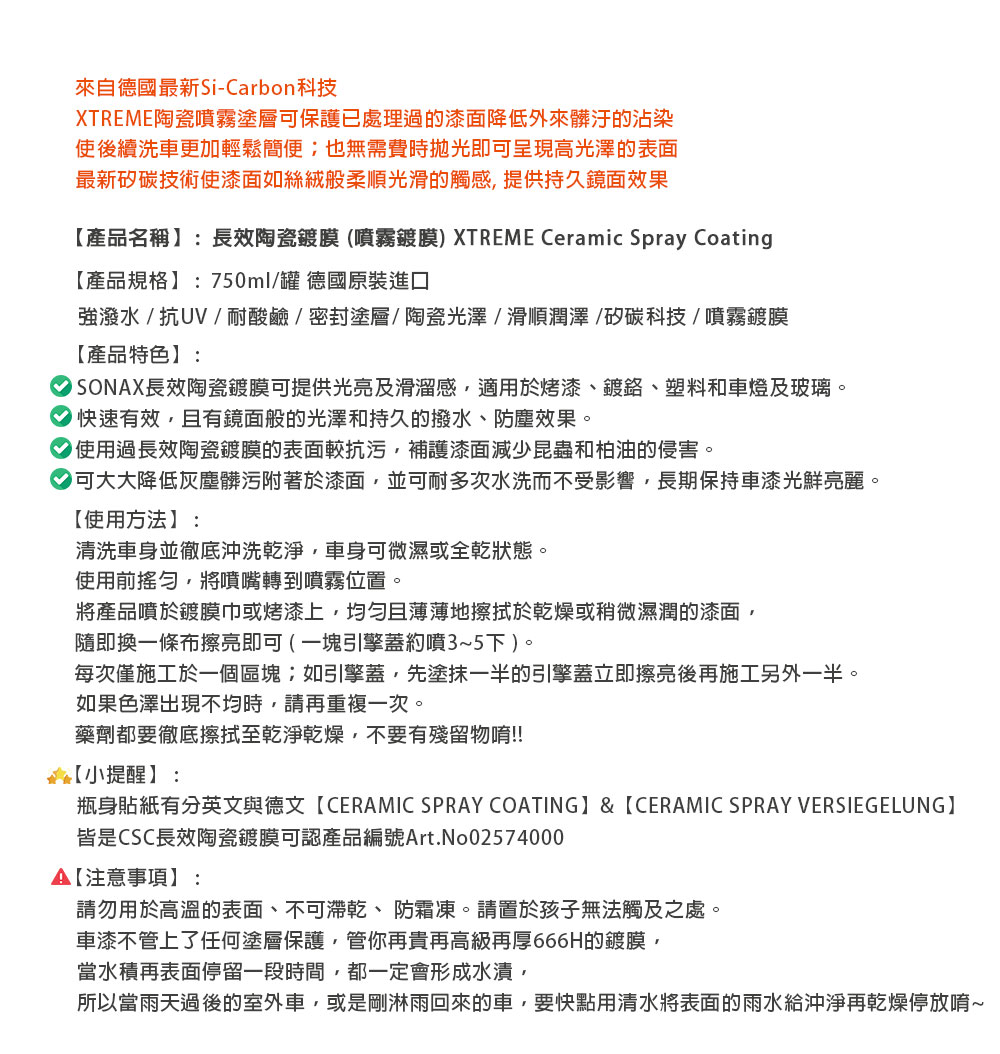 來自德國最新Si-Carbon科技XTREME陶瓷噴霧塗層保護已處理過的漆面降低外來髒汙的沾染使後續洗車更加輕鬆簡便也無需費時拋光即可呈現高光澤的表面最新矽碳技術使漆面如絲絨般柔順光滑的觸感提供持久鏡面效果產品名稱:長效陶瓷鍍膜(噴霧鍍膜) XTREME Ceramic Spray Coating產品規格:750ml罐 德國原裝進口強潑水/抗UV/耐酸鹼/密封塗層/陶瓷光澤/滑順潤澤/矽碳科技/噴霧鍍膜【產品特色】:長效陶瓷鍍膜可提供光亮及滑溜感適用於烤漆、鍍、塑料和車燈及玻璃。快速有效且有鏡面般的光澤和持久的撥水、防塵效果。 使用過長效陶瓷鍍膜的表面較抗污補護漆面減少昆蟲和柏油的侵害。可大大降低灰塵髒污附著於漆面並可耐多次水洗而不受影響,長期保持車漆光鮮亮麗。【使用方法】:清洗車身並徹底沖洗乾淨,車身可微濕或全乾狀態。使用前,將噴嘴轉到噴霧位置。將產品噴於鍍膜巾或烤漆上,且薄薄地擦拭於乾燥或稍微濕潤的漆面,隨即換一條布擦亮即可 ( 一塊引擎蓋約噴3~5下)。每次僅施工於一個區塊如引擎蓋,先塗抹一半的引擎蓋立即擦亮後再施工另外一半。如果色澤出現不均時,請再重複一次。藥劑都要徹底擦拭至乾淨乾燥,不要有殘留物唷!!【小提醒】:瓶身貼紙有分英文與德文【CERAMIC SPRAY COATING】&【CERAMIC SPRAY VERSIEGELUNG】皆是CSC長效陶瓷鍍膜可認產品編號Art.No02574000【注意事項】:請勿用於高溫的表面、不可乾、防霜凍。請置於孩子無法觸及之處。車漆不管上了任何塗層保護,管你再貴再高級再厚666H的鍍膜,當水積再表面停留一段時間,都一定會形成水漬,所以當雨天過後的室外車,或是剛淋雨回來的車,要快點用清水將表面的雨水給沖淨再乾燥停放唷~