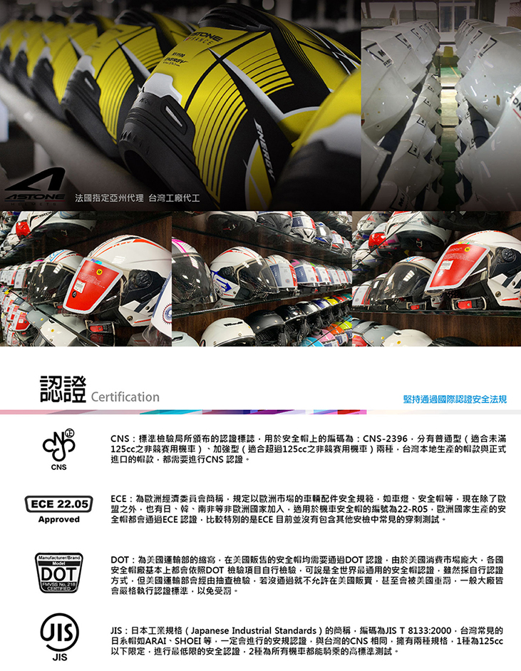 法國指定亞州代理 台灣工廠代工心CNSCertification堅持通過國際認證安全法規CNS:標準檢驗局所的認證標誌用於安全帽上的編碼為:CNS-2396有普通型(適合未滿之非競賽用機車、加強型(適合超過125cc之非競賽用機車)台灣本地生產的帽款與正式進口的帽款都需要進行CNS認證ECE 2205ApprovedECE: 為歐洲經濟委員會簡稱規定以歐洲市場的車輛配件安全規範如車燈、安全帽現在除了歐盟之外也有日、韓、南非非歐洲國家加入適用於機車安全帽的編號為22-R05.歐洲國家生產的安全帽都會通過ECE認證比較特別的是ECE 目前並沒有包含其他安檢中常見的穿刺測試。BrandModelDOT  DOT:為運輸部的在美國的安全帽均需要通過DOT認證由於美國消費市場各國安全帽廠基本上都會依照DOT 檢驗項目自行檢驗可說是全世界最通用的安全帽認證雖然採自行認證方式美國運輸部會經由抽查檢驗若沒通過就不允許在美國販賣甚至會被美國一般大廠皆會嚴格執行認證標準以免受罰。)JISJIS:日本工業規格(Japanese Industrial Standards)的簡稱編碼為JIS T 8133:2000。台灣常見的日系帽如ARAI、SHOEI 等一定會進行的安規認證與台灣的CNS 相同擁有兩規格1種為125cc以下限定進行最低限的安全認證,2種為所有機車都能騎乘的高標準測試。
