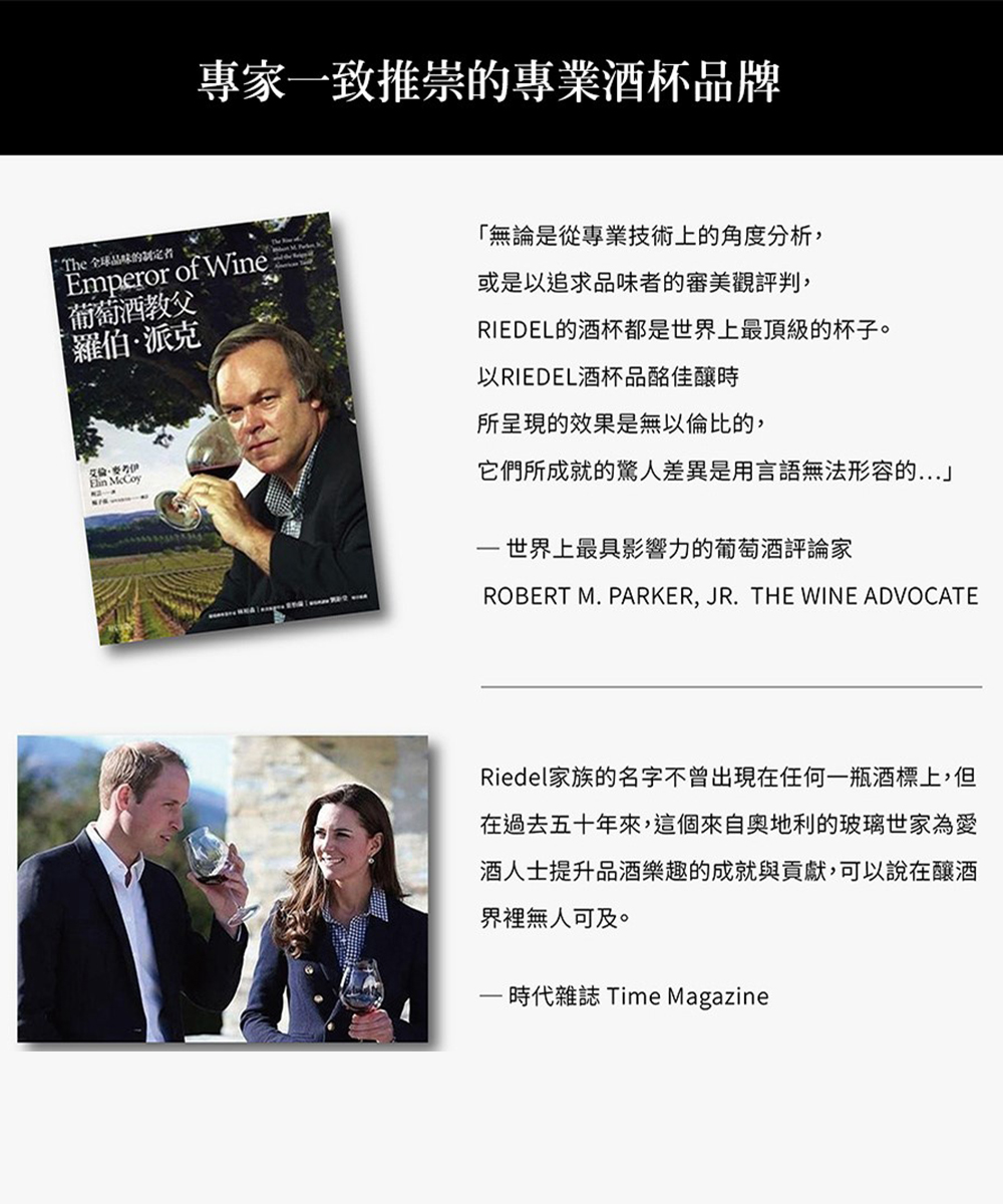 專家一致推崇的專業酒杯品牌 The 全球品味的制定者Emperor of Wine葡萄酒教父˙羅伯派克· 「無論是從專業技術上的角度分析,或是以追求品味者的審美觀評判,RIEDEL的酒杯都是世界上最頂級的杯子。以RIEDEL酒杯品佳釀時所呈現的效果是無以倫比的,它們所成就的驚人差異是用言語無法形容的世界上最具影響力的葡萄酒評論家ROBERT M. PARKER, JR. THE WINE ADVOCATERiedel家族的名字不曾出現在任何一瓶酒標上,但在過去五十年來,這個來自奧地利的玻璃世家為愛酒人士提升品酒樂趣的成就與貢獻,可以說在釀酒界裡無人可及。-時代雜誌 Time Magazine