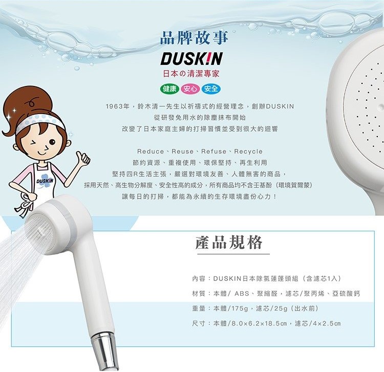 DUSKIN品牌故事DUSKIN日本の清潔健康安心安全1963年,鈴木清一先生以祈禱式的經營理念,創辦DUSKIN從研發免用水的除塵抹布開始改變了日本家庭主婦的打掃習慣並受到很大的迴響Reduce Reuse Refuse Recycle節約資源、重複使用、環保堅持、再生利用堅持R生活主張,嚴選對環境友善、人體無害的商品,採用天然、高生物分解度、安全性高的成分,所有商品均不含(環境賀爾蒙)讓每日的打掃,都能為永續的生存環境盡份心力!產品規格內容:DUSKIN日本除氯蓮蓬頭組(含濾芯1入)材質:本體/ABS、聚縮醛,濾芯/聚丙烯、亞硫酸鈣重量:本體/175g,濾芯/25g(出水前)尺寸:本體/8.0x6.2x18.5cm,濾芯/4×2.5cm