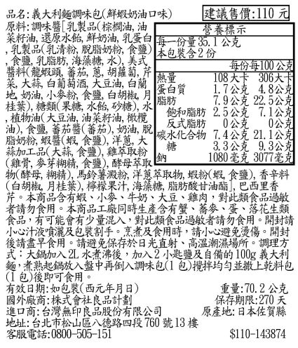 品名:義大利麵調味包(鮮蝦奶油口味) 建議售價:110元原料:調味醬[乳製品(棕櫚油油營養標示每份每100公克熱量蛋白質脂肪108大卡 306大卡1.7公克 7.9公克 22.5公克飽和脂肪 2.5公克 7.1公克反式脂肪 0公克 0公克3.3公克 9.3公克菜籽油還原水鮮奶油乳蛋白 每一份量35.1公克乳製品(乳清粉脫脂奶粉)本包裝含2份 食鹽乳脂肪 海藻糖水)美式醬料(龍蝦頭,蕃茄, , 胡蘿蔔, 芹菜,大蒜, 白葡萄酒,大豆油,白蘭, 奶油, 小麥粉,食鹽,白胡椒,月桂葉),糖類(果糖,水飴,砂糖),水,植物油(大豆油,油菜籽油,橄欖油),食鹽, 蕃茄醬(蕃茄),奶油,脫脂奶粉, 蝦醬(蝦 食鹽),,大碳水化合物7.4公克21.1公克糖蒜加工品(大蒜,食鹽),雞萃取粉(雞骨, 麥芽糊精, 食鹽),酵母萃取物(酵母, 糊精), 馬鈴薯澱粉, 洋蔥萃取物,蝦粉(蝦,食鹽),香辛料(白胡椒,月桂葉),檸檬果汁,海藻糖,脂肪酸甘油酯,巴西里香芹。本商品含有蝦、小麥、牛奶、大豆、雞肉,對此類食品過敏者請勿食用。本商品工廠同時生產含有蟹、蕎麥、蛋、落花生類食品,有可能會有少量混入,對此類食品過敏者請勿食用。開封請小心汁液噴灑及包裝割手。烹煮及食用時,請小心避免燙傷。開封後請盡早食用。請避免保存於日光直射、高溫潮濕場所。調理方式:大鍋加入2L 水煮沸後,加入2小匙鹽及自備的100g 義大利麵,煮熟起鍋放入盤中再倒入調味包(1包)均勻並撒上乾料包(1包)後即可食用。有效日期:如包裝(西元年月日)國外廠商:株式會社良品計劃鈉進口商:台灣無印良品股份有限公司地址: 台北市松山區八德路四段760號13樓客服電話:0800-505-1511080毫克 3077毫克重量:70.2公克保存期限:270 天原產地:日本佐賀縣$110-143874