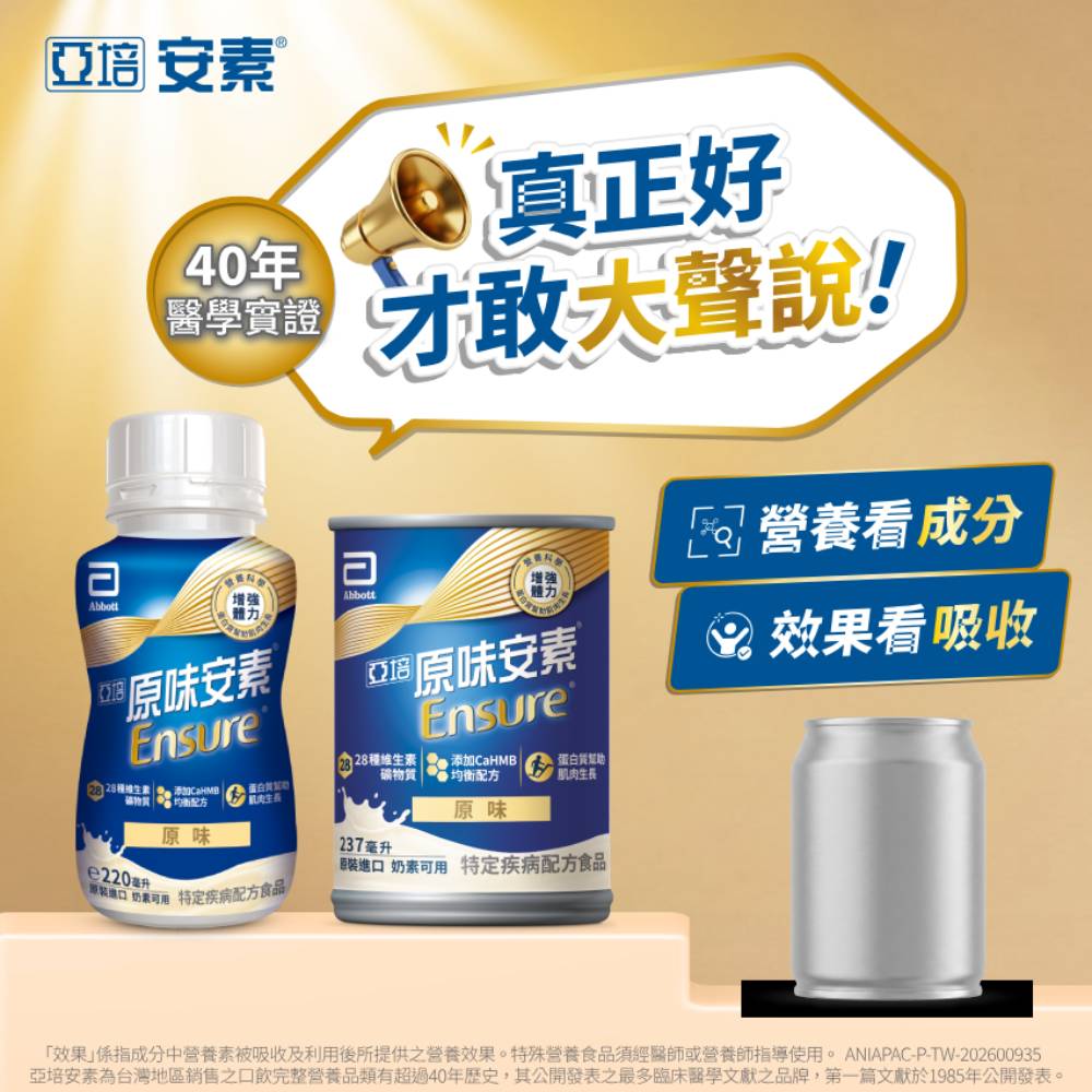 亞培 安素Abbott40年醫學實證N增強體力原味安素 Ensure e220毫升原味Abbott 真正好才敢大聲說!增強體力。亞®原味安素Ensure28 添加CaHMB礦物質均衡配方肌肉生長原味進 奶素 特定疾病配方食品口 奶素可用 特定疾病配方食品!237毫升營養成分 效果看吸收效果係指成分中營養素被吸收及利用後所提供之營養效果。特殊營養食品須經醫師或營養師指導使用。ANIAPAC-P-TW-202600935亞培安素為台灣地區銷售之口飲完整營養品類有超過40年歷史,其公開發表之最多臨床醫學文獻之品牌,第一篇文獻於1985年公開發表。