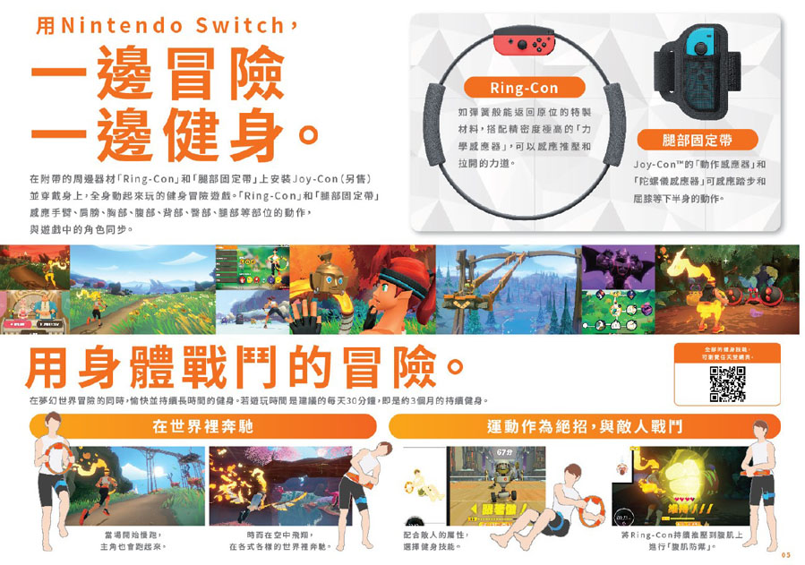 Nintendo Switch一邊冒險一邊健身在附帶周邊器材Ring-Con和腿部固定帶安装Joy-Con (另售)並穿戴身上全身起來玩的冒險遊戲「Ring-Con和「腿部固定帶手臂、肩膀、胸部、腹部、背部、、腿部部位的與遊戲中的角色同步Ring-Con如彈簧般能返回原位的特製材料搭配精密度極高的「力學器和拉開的力道。腿部固定帶Joy-Con™的「動作器和「陀螺儀感應器感應踏步和屈膝等下半身的動作。用身體戰鬥的冒險。在夢幻世界冒險的同時,愉快並持續長時間的健身。若遊玩時間是建議的每天30鐘,即是約3個月的持續健身。在世界裡奔馳運動作為絕招,與敵戰鬥67分的健身可。當場開始,時而在空中,主角也會跑起來。在各式各樣的世界裡奔馳。人的屬性,選擇健身技能。Ring-Con持續推腹上進行「肌」。