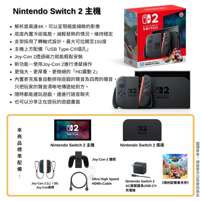 Nintendo  2 主機2解析度高達4K可以呈現極度細緻的影像 底座冷卻風扇,減輕發熱的情況,維持穩定 支架採用了轉軸式設計,最大可拉開至150度主機上方「USB Type插孔 Joy-Con 2透過磁力就能輕鬆安裝.新功能-使用Joy-Con 2進行滑鼠操作更強大、更厚重、更微細的「HD震動 2內置麥克風會自動排除遊戲的聲音及四周的雜音,只把玩家的聲音清晰地傳送給對方。隨時都能邊玩遊戲邊進行語音聊天SWITCH也可以分享正在遊玩的遊戲畫面配備NINTENDOSWITCHNintendo Switch 2 主機Joy-Con 2 (L) / (R)Joy-Con腕帶SWITCH Switch 2SWITCHNINTENDOSWITCHJoy-Con 2 握把Nintendo Switch 2 底座Ultra High Speed CableNintendo Switch 2AC變壓器及USB-C®充電線《瑪利歐賽車世界》,