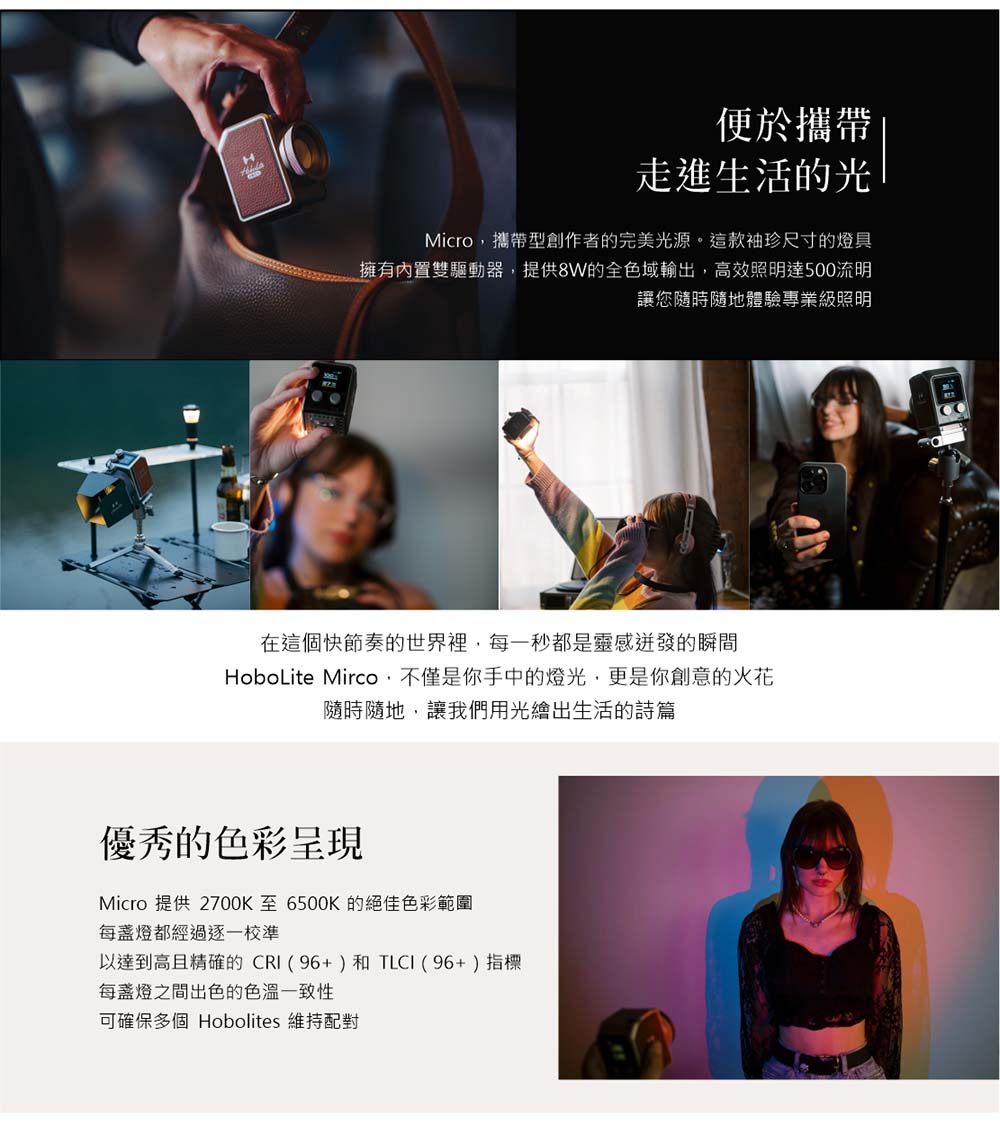 便於攜帶走進生活的光Micro攜帶型創作者的完美光源。這款袖珍尺寸的燈具擁有內置雙驅動器提供8W的全色域輸出,高效照明達500流明讓您隨時隨地體驗專業級照明在這個快節奏的世界裡,每一秒都是靈感的瞬間HoboLite Mirco,不僅是你手中的燈光,更是你創意的火花隨時隨地,讓我們用光繪出生活的詩篇優秀的色彩呈現Micro 提供 2700K至6500K的絕佳色彩範圍每燈都經過逐一校準以達到高且精確的CRI(96+)和TLCI(96+)指標每盞燈之間出色的可確保多個 Hobolites 維持配對