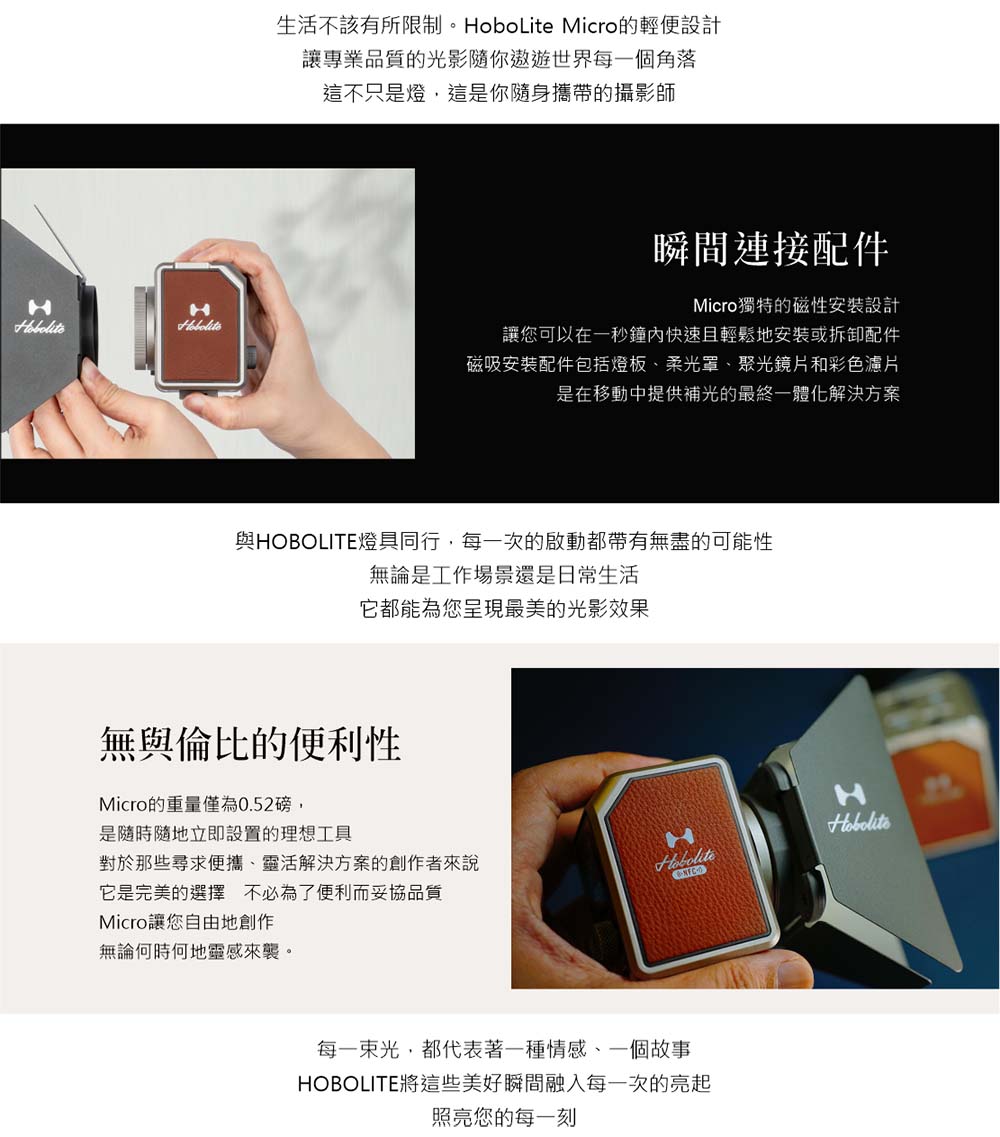 生活不該有所限制。HoboLite Micro的輕便設計讓專業品質的光影隨你遨遊世界每一個角落這不只是燈這是你隨身攜帶的攝影師瞬間連接配件Micro獨特的磁性安裝設計HH讓您可以在一秒鐘內快速且輕鬆地安裝或拆卸配件磁吸安裝配件包括燈板柔光罩、聚光鏡片和彩色片是在移動中提供補光的最終一體化解決方案與HOBOLITE燈具同行,每一次的啟動都帶有無盡的可能性無論是工作場景還是日常生活它都能為您呈現最美的光影效果無與倫比的便利性Micro的重量僅為0.52磅,是隨時隨地立即設置的理想工具對於那些尋求便攜、靈活解決方案的創作者來說它是完美的選擇不必為了便利而妥協品質Micro讓您自由地創作無論何時何地靈感來襲。H每一束光,都代表著一種情感、一個故事HOBOLITE將這些美好瞬間融入每一次的亮起照亮您的每一刻