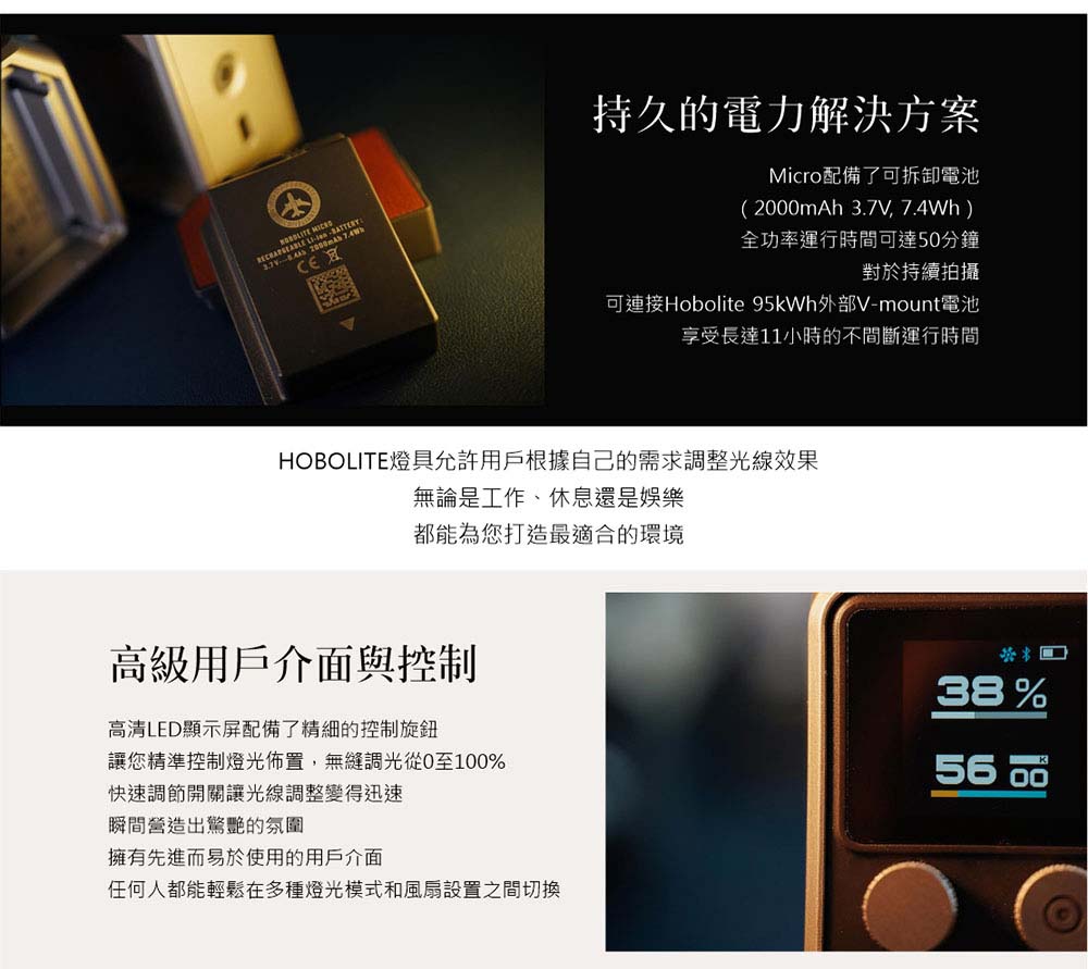 持久的電力解決方案Micro配備了可拆卸電池(20mAh 3.7V, 7.4Wh)全功率運行時間可達50分鐘對於持續拍攝可連接Hobolite 95kWh外部V-mount電池享受長達11小時的不間斷運行時間HOBOLITE燈具允許用戶根據自己的需求調整光線效果無論是工作、休息還是娛樂都能為您打造最適合的環境高級用戶介面與控制高清LED顯示屏配備了精細的控制旋鈕讓您精準控制燈光佈置,無縫調光從0至100%快速調節開關讓光線調整變得迅速瞬間營造出驚艷的氛圍擁有先進而易於使用的用戶介面任何人都能輕鬆在多種燈光模式和風扇設置之間切換38%56 00