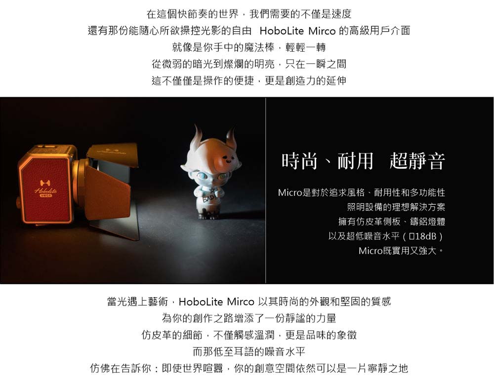 在這個快節奏的世界我們需要的不僅是速度還有那份能隨心所欲操控光影的自由 HoboLite Mirco 的高級用戶介面就像是你手中的魔法棒,輕輕一轉從微弱的暗光到燦爛的明亮,只在一瞬之間這不僅僅是操作的便捷,更是創造力的延伸時尚、耐用 超靜音Micro是對於追求風格、耐用性和多功能性照明設備的理想解決方案擁有仿皮革側板、鑄鋁燈體以及超低噪音水平()Micro既實用又強大。當光遇上藝術,HoboLite Mirco 以其時尚的外觀和堅固的質感為你的創作之路增添了一份靜謐的力量仿皮革的細節,不僅觸感溫潤,更是品味的象徵而那低至耳語的噪音水平仿佛在告訴你:即使世界喧囂,你的創意空間依然可以是一片寧靜之地