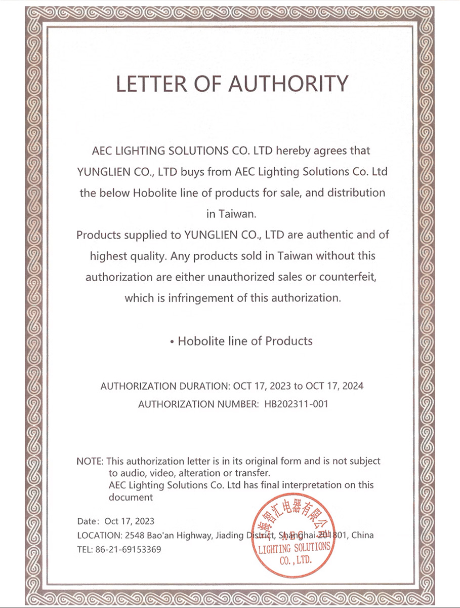 LETTER OF AUTHORITYAEC LIGHTING SOLUTIONS  LTD hereby agrees thatYUNGLIEN CO LTD buys from AEC Lightg Solutions Co Ltdthe below Hobolite line of products for sale, and distributionin TaiwanProducts supplied to YUNGLIEN CO., LTD are authentic and ofhighest quality. Any products sold in Taiwan without thisauthorization are either unauthorized sales or counterfeit,which is infringement of this authorization.Hobolite line of ProductsAUTHORIZATION DURATION OCT 17, 2023 to OCT 17, 2024AUTHORIZATION NUMBER HB202311-001NOTE: This authorization letter is in its original form and is not subjectto audio, video, alteration or transfer.AEC Lighting Solutions Co. Ltd has final interpretation on thisdocumentDate: Oct 17, 2023LOCATION: 2548 Baoan Highway, Jiading District,  , ChinaTEL: 86-21-69153369LIGHTING SOLUTIONSCO., LTD.