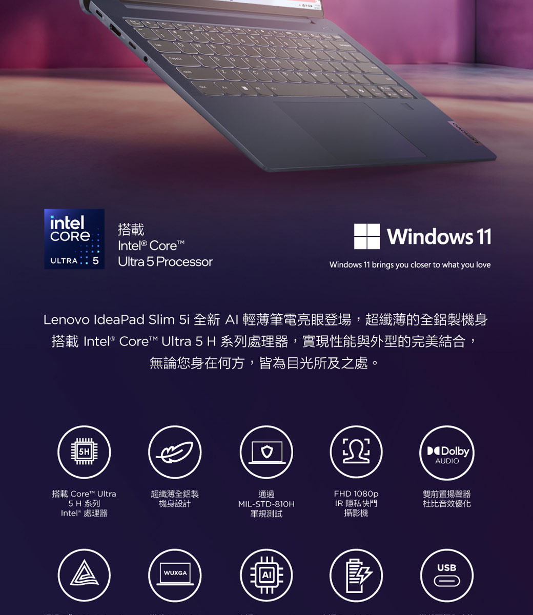 intel搭載CORE  Intel® CoreULTRA 5Ultra 5 ProcessorWindows 11Windows 11 brings you closer to what you loveLenovo IdeaPad Slim 5i 全新 AI輕薄筆電亮眼登場,超纖薄的全鋁製機身搭載 Intel® Core™ Ultra 5 H 系列處理器,實現性能與外型的完美結合,無論您身在何方,皆為目光所及之處。DolbyAUDIO搭載 Core™ Ultra超纖薄全鋁製5H 系列Intel® 處理器機身設計通過MIL-STD-810HFHD 1080pIR 隱私快門軍規測試攝影機WUXGA雙前置揚聲器杜比音效優化USB