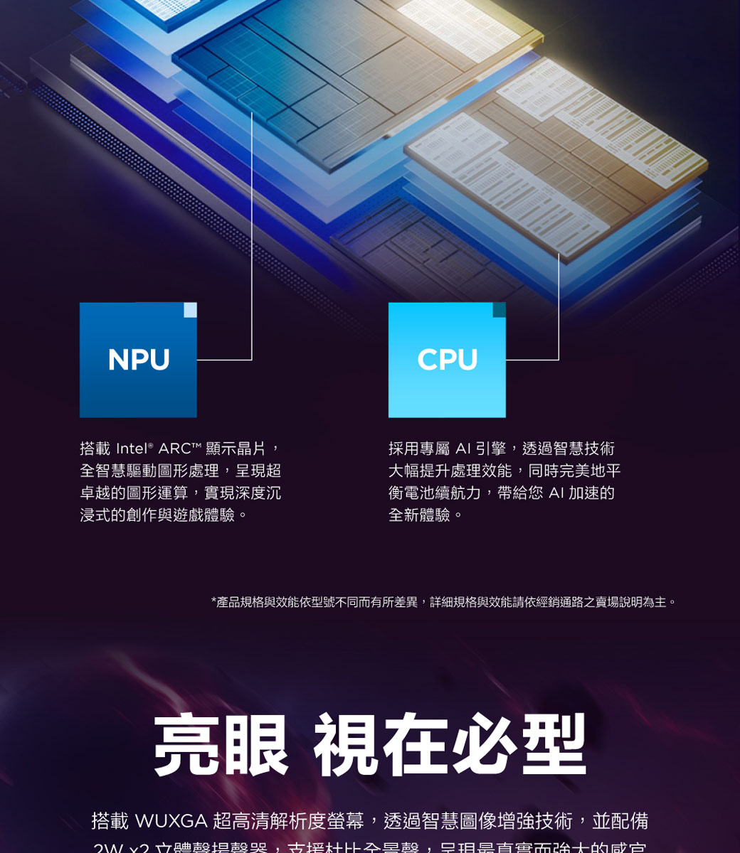 NPU搭載 Intel® ARC™ 顯示晶片智慧驅動圖形處理呈現卓越的圖形運算實現深度沉浸式的創作與遊戲體驗。CPU採用專屬 AI引擎,透過智慧技術大幅提升處理效能,同時完美地平衡電池續航力,帶給您AI加速的全新體驗。*產品規格與效能依型號不同而有所差異,詳細規格與效能請依經銷通路之賣場說明為主。亮眼 視在必型搭載 WUXGA 超高清解析度螢幕,透過智慧圖像增強技術,並配備 超,全,害而強大的