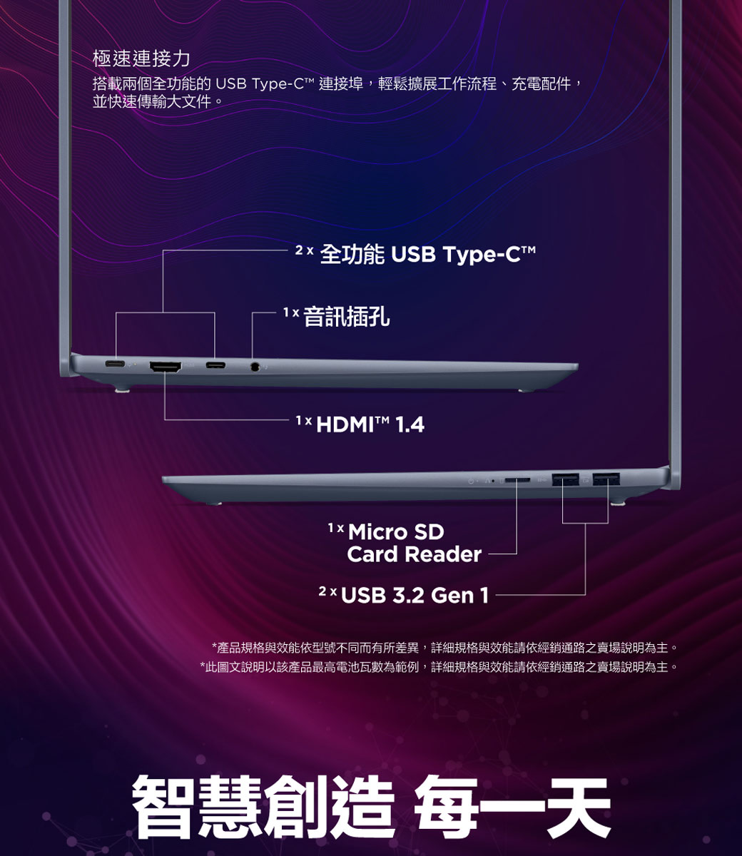 極速連接力搭載兩個全功能的 USB Type-C連接埠,輕鬆擴展工作流程、充電配件,並快速傳輸大文件 全功能 USB Type-CT 音訊插孔1× HDMIT™ 1.41 Micro SDCard Reader x USB 3.2 Gen 1*產品規格與效能依型號不同而有所差異,詳細規格與效能請依經銷通路之賣場說明為主。*此圖文說明以該產品最高電池瓦數為範例,詳細規格與效能請依經銷通路之賣場說明為主。智慧創造 每一天