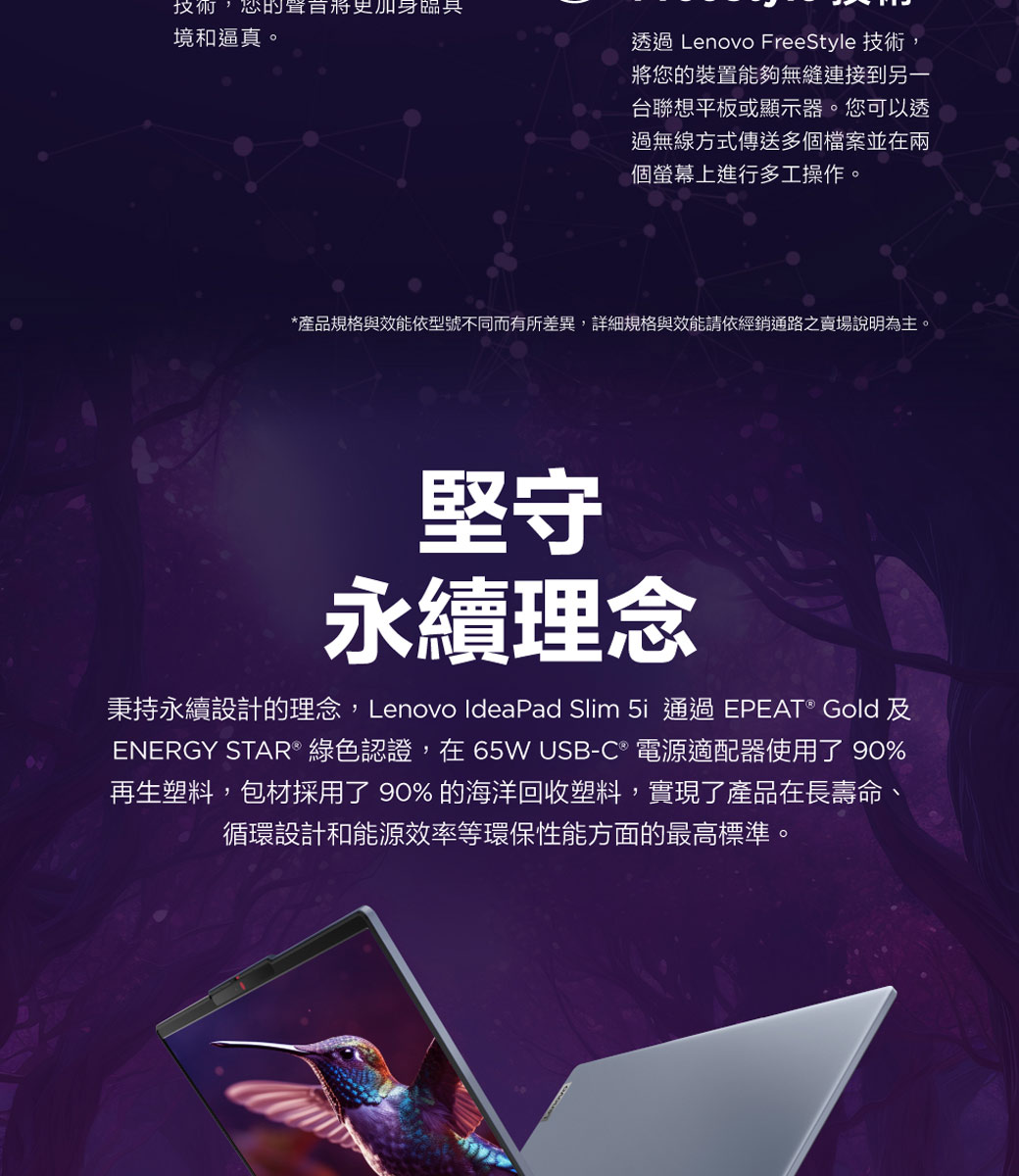 的將更加境和逼真。透過 Lenovo FreeStyle 技術,將您的裝置能夠無縫連接到另一台聯想平板或顯示器。您可以透過無線方式傳送多個檔案並在兩個螢幕上進行多工操作。*產品規格與效能依型號不同而有所差異,詳細規格與效能請依經銷通路之賣場說明為主。堅守永續理念秉持永續設計的理念,Lenovo IdeaPad Slim  通過 EPEAT ® Gold 及ENERGY STAR® 綠色認證,在65W USB-C 電源適配器使用了 90%再生塑料,包材採用了 90% 的海洋回收塑料,實現了產品在長壽命,循環設計和能源效率等環保性能方面的最高標準。