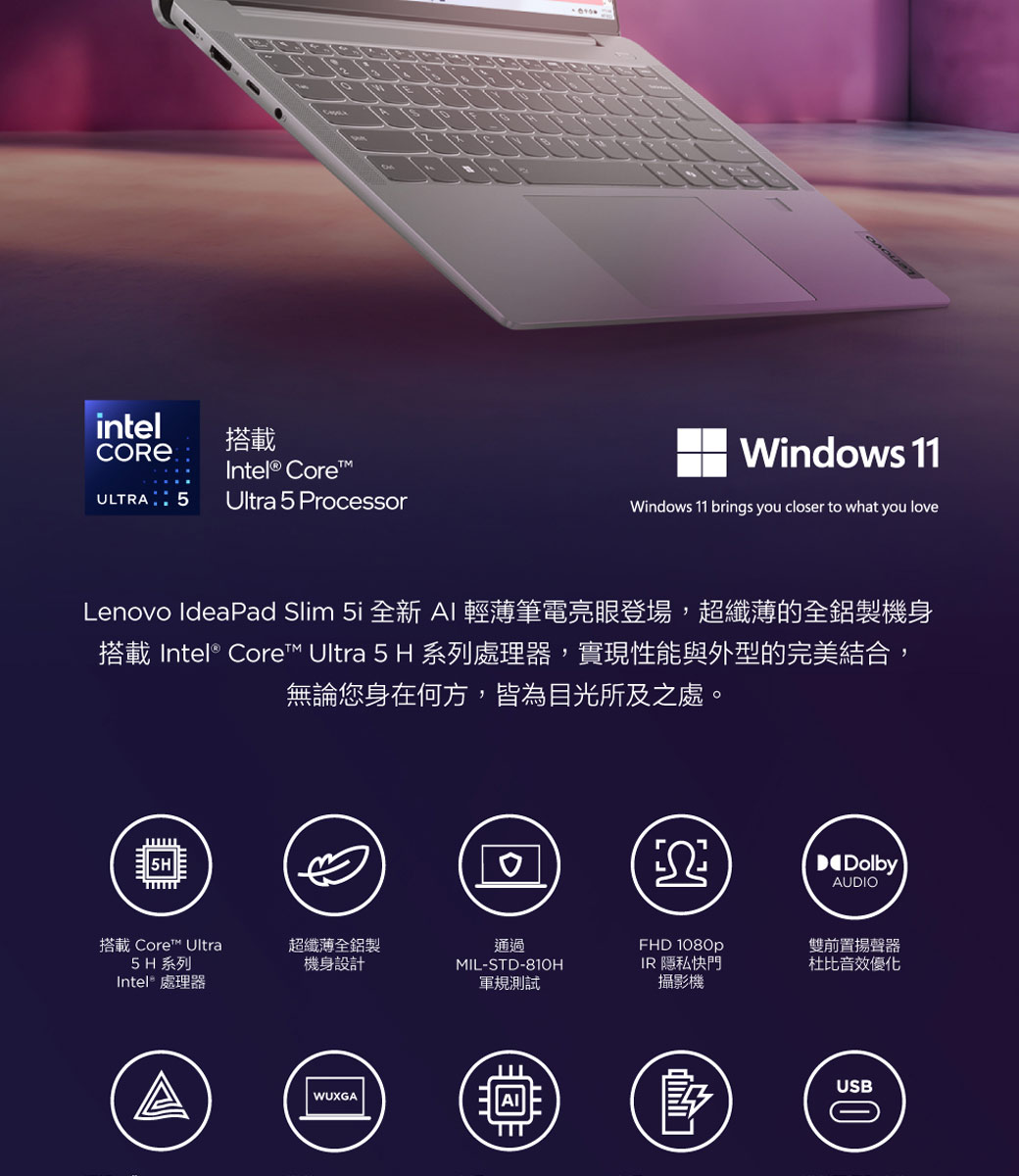 intel搭載CORE Intel® CoreULTRA 5Ultra 5 ProcessorWindows 11Windows 11 brings you closer to what you loveLenovo IdeaPad Slim 5i 全新 AI輕薄筆電亮眼登場,超纖薄的全鋁製機身搭載 Intel® Core Ultra 5 H 系列處理器,實現性能與外型的完美結合,無論您身在何方,皆為目光所及之處。DolbyAUDIO搭載 Core™ Ultra5H 系列Intel® 處理器超纖薄全鋁製機身設計通過MIL-STD-810HFHD 1080pIR 隱私快門軍規測試攝影機WUXGA雙前置揚聲器杜比音效優化USB