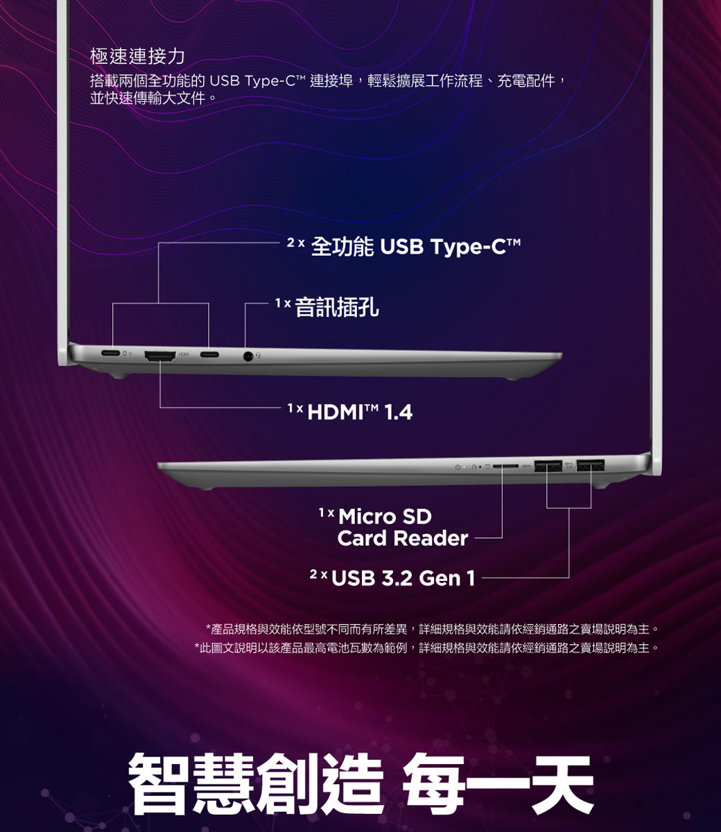 極速連接力搭載兩個全功能的 USB Type-C連接埠,輕鬆擴展工作流程、充電配件,並快速傳輸大文件。 全功能 USB Type-CT 音訊插孔1× HDMIT 1.4 Micro SDCard Reader  USB 3.2 Gen 1*產品規格與效能依型號不同而有所差異,詳細規格與效能請依經銷通路之賣場說明為主。*此圖文說明以該產品最高電池瓦數為範例,詳細規格與效能請依經銷通路之賣場說明為主。智慧創造 每一天