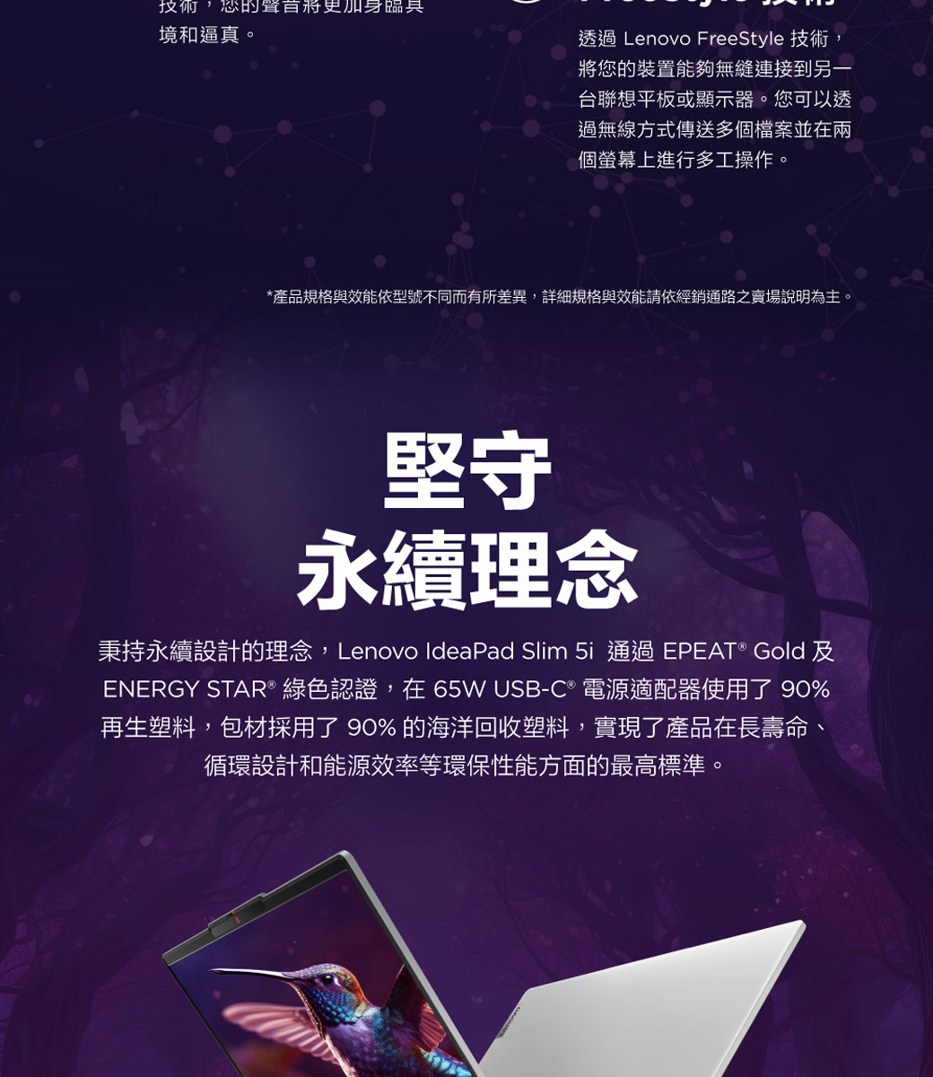 技術,的身境和逼真。透過 Lenovo FreeStyle 技術,將您的裝置能夠無縫連接到另一台聯想平板或顯示器。您可以透過無線方式傳送多個檔案並在兩個螢幕上進行多工操作。*產品規格與效能依型號不同而有所差異,詳細規格與效能請依經銷通路之賣場說明為主堅守永續理念秉持永續設計的理念,Lenovo IdeaPad Slim  通過EPEAT® Gold 及ENERGY STAR® 綠色認證,在65W USB-C 電源適配器使用了 90%再生塑料,包材採用了 90% 的海洋回收塑料,實現了產品在長壽命、循環設計和能源效率等環保性能方面的最高標準。