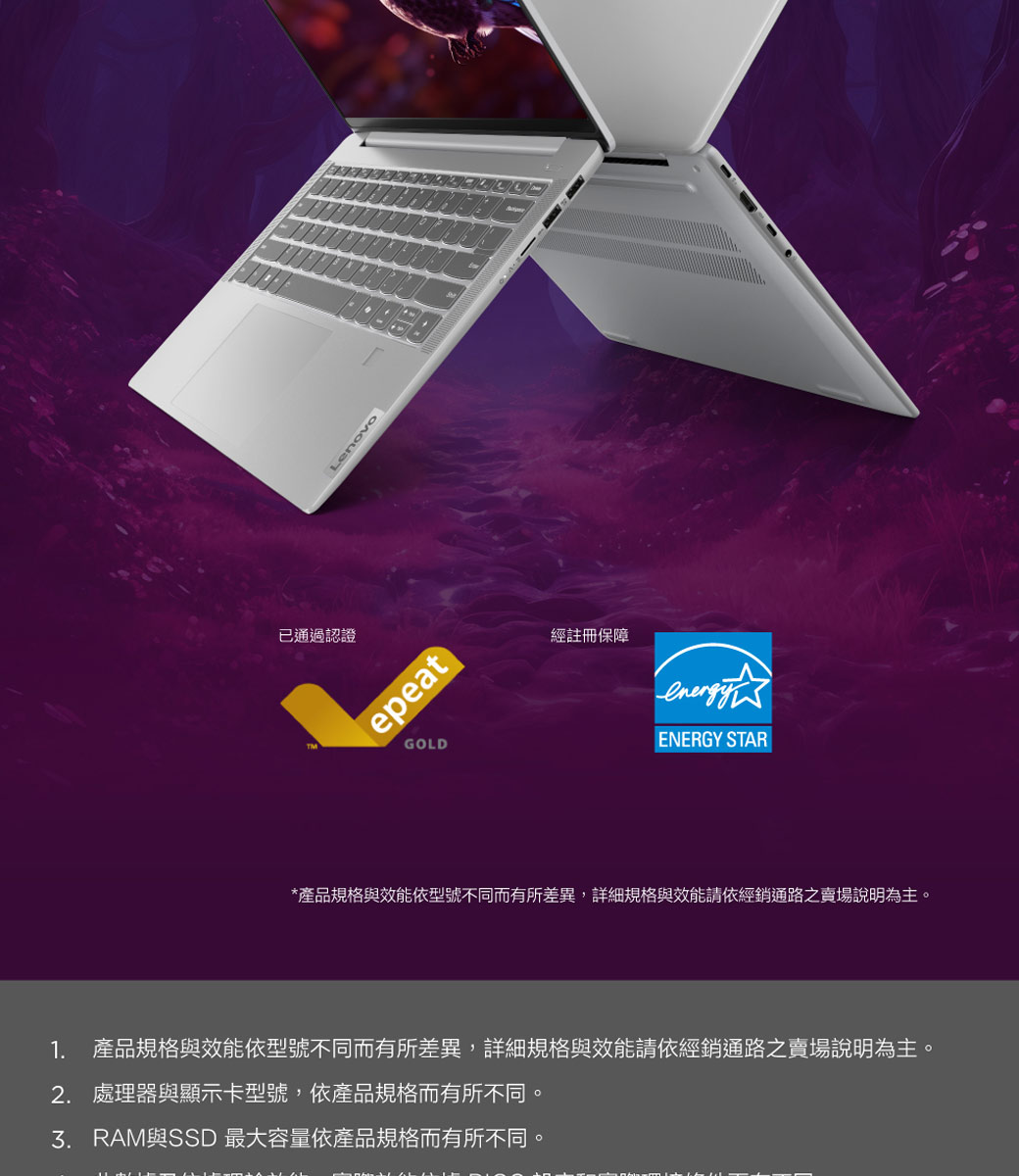 已通過認證LenovoepeatGOLD經註冊保障ENERGY STAR*產品規格與效能依型號不同而有所差異,詳細規格與效能請依經銷通路之賣場說明為主。1. 產品規格與效能依型號不同而有所差異,詳細規格與效能請依經銷通路之賣場說明為主。2. 處理器與顯示卡型號,依產品規格而有所不同。與SSD 最大容量依產品規格而有所不同。
