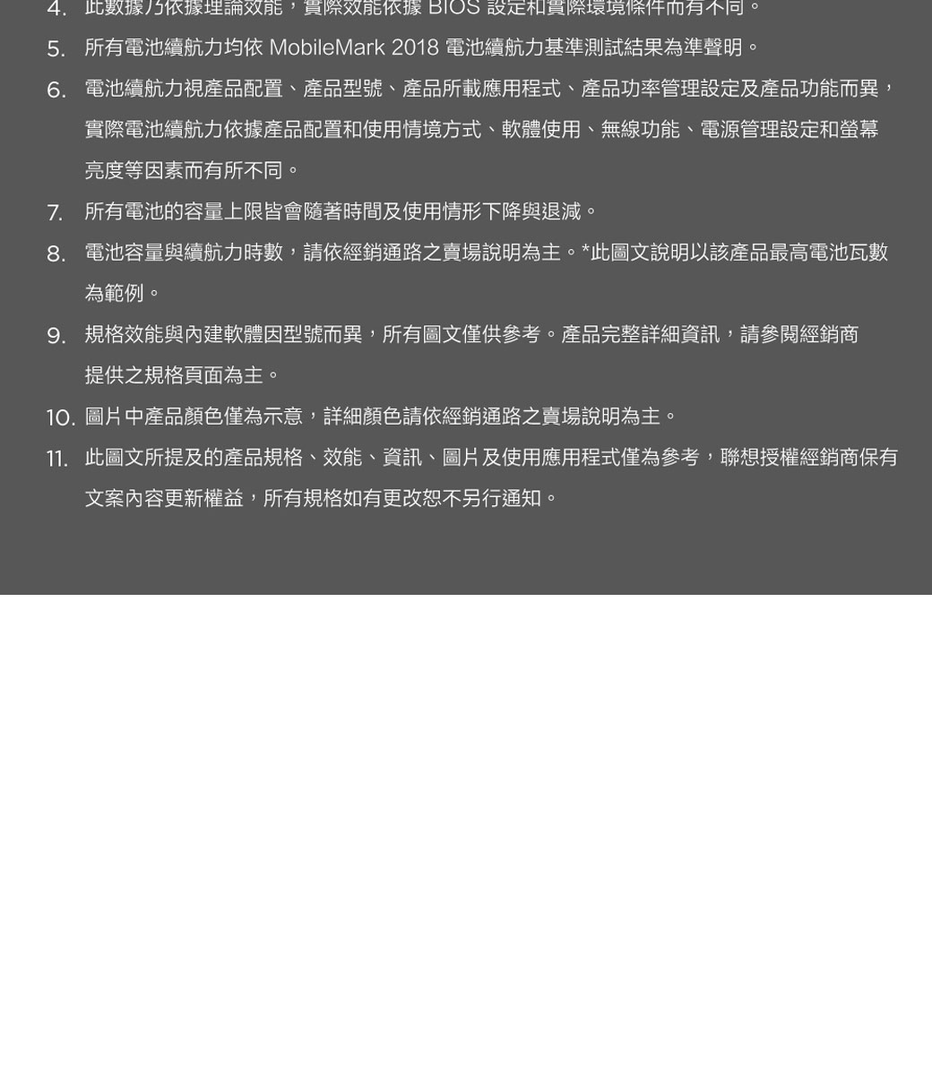 4.此數據乃依據理論效能,效能依據 BIOS 設定和貫際環境條件而有不同。5. 所有電池續航力均依 MobileMark 2018 電池續航力基準測試結果為準聲明。6. 電池續航力視產品配置、產品型號、產品所載應用程式、產品功率管理設定及產品功能而異,實際電池續航力依據產品配置和使用情境方式、軟體使用、無線功能、電源管理設定和螢幕亮度等因素而有所不同。7. 所有電池的容量上限皆會隨著時間及使用情形下降與退減。8. 電池容量與續航力時數,請依經銷通路之賣場說明為主。*此圖文說明以該產品最高電池瓦數為範例。9. 規格效能與內建軟體因型號而異,所有圖文僅供參考。產品完整詳細資訊,請參閱經銷商提供之規格頁面為主。10.圖片中產品顏色僅為示意,詳細顏色請依經銷通路之賣場說明為主。11. 此圖文所提及的產品規格、效能、資訊、圖片及使用應用程式僅為參考,聯想授權經銷商保有文案內容更新權益,所有規格如有更改恕不另行通知。
