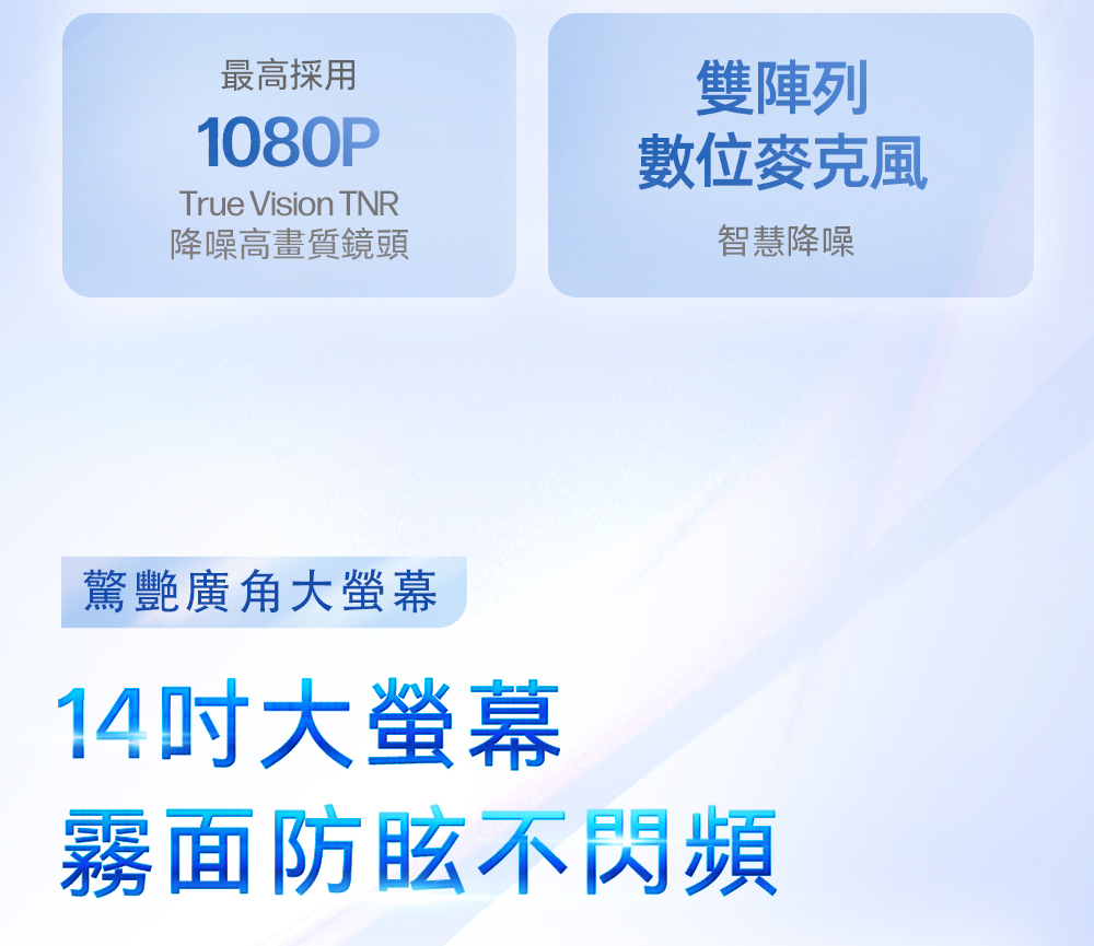 最高採用1080PTrue Vision TNR降噪高畫質鏡頭雙陣列智慧降噪驚艷廣角大螢幕14大螢幕霧面防眩不閃頻
