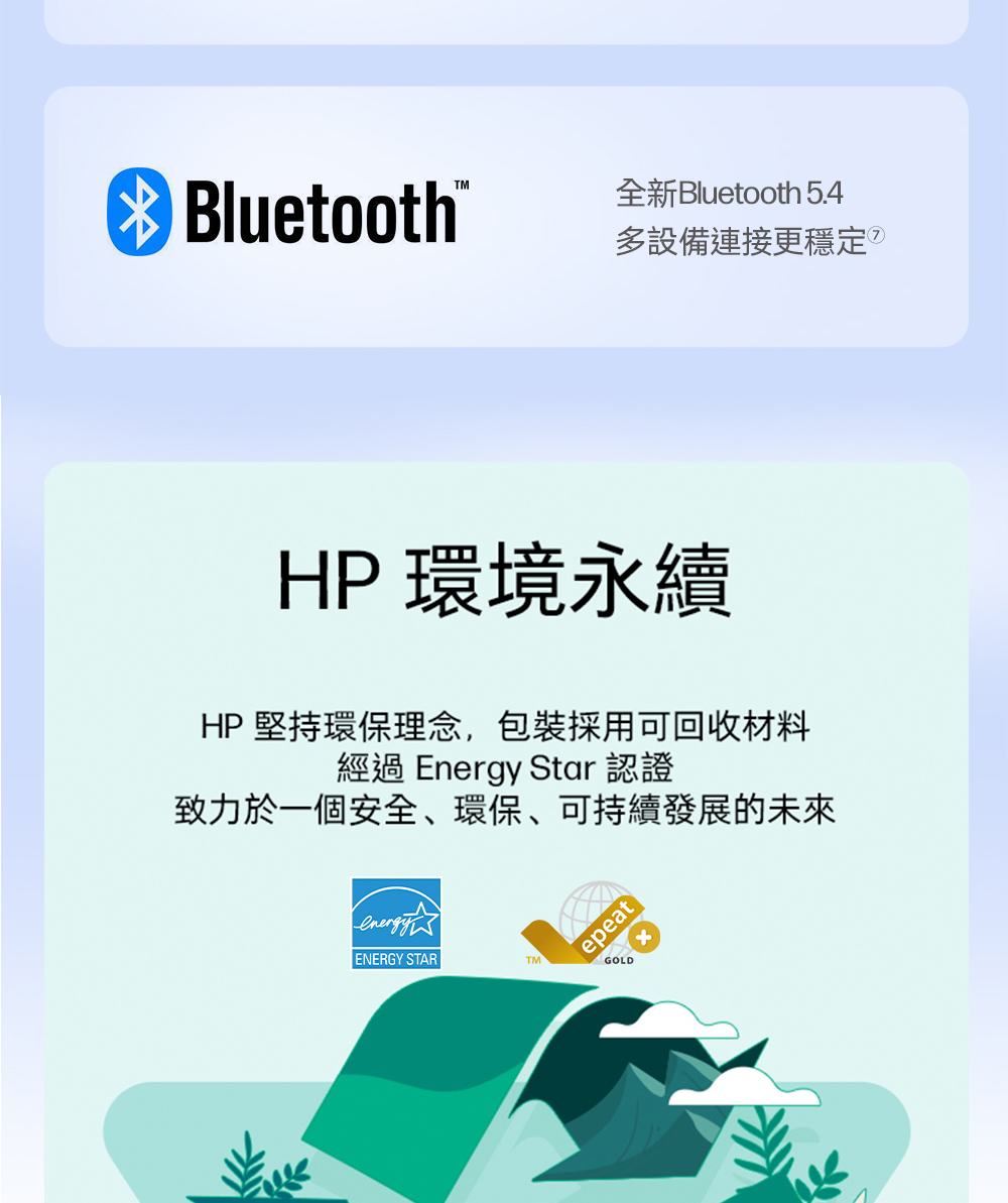TM Bluetooth®全新Bluetooth 5.4多設備連接更穩定HP 環境永續HP 堅持環保理念,包裝採用可回收材料經過 Energy Star 認證致力於一個安全、環保、可持續發展的未來epeatENERGY STARTMGOLD