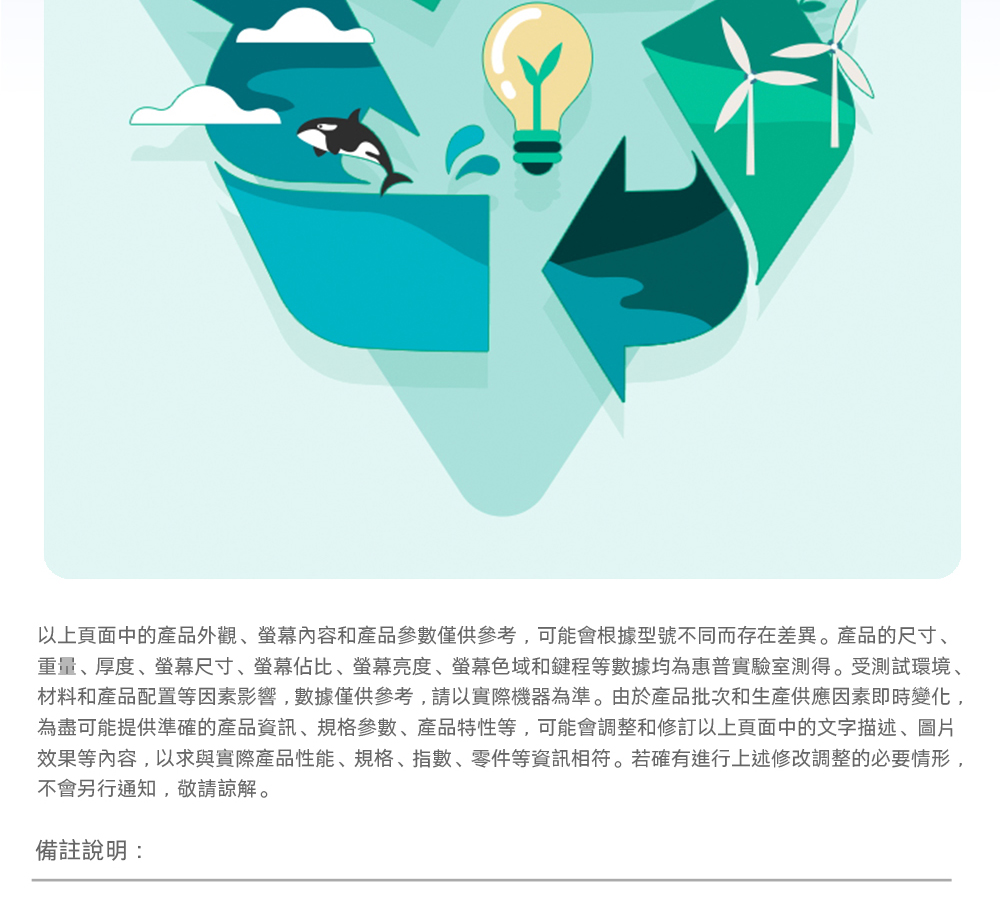 以上頁面中的產品外觀內容和產品參數僅供參考,可能會根據型號不同而存在差異。產品的尺寸、重量、厚度、尺寸、螢幕佔比、螢幕亮度、螢幕色域和鍵程等數據均為惠普實驗室測得。受測試環境、材料和產品配置等因素影響,數據僅供參考,請以實際機器為準。由於產品批次和生產供應因素即時變化,為盡可能提供準確的產品資訊、規格參數、產品特性等,可能會調整和修訂以上頁面中的文字描述、圖片效果等內容,以求與實際產品性能、規格、指數、零件等資訊相符。若確有進行上述修改調整的必要情形,不會另行通知,敬請諒解。備註說明: